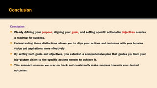 Conclusion
 Clearly defining your purpose, aligning your goals, and setting specific actionable objectives creates
a roadmap for success.
 Understanding these distinctions allows you to align your actions and decisions with your broader
vision and aspirations more effectively.
 By setting both goals and objectives, you establish a comprehensive plan that guides you from your
big-picture vision to the specific actions needed to achieve it.
 This approach ensures you stay on track and consistently make progress towards your desired
outcomes.
 