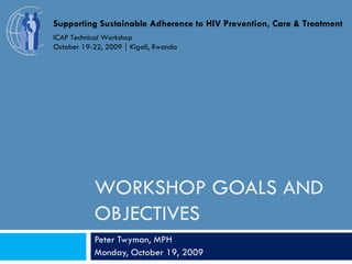 WORKSHOP GOALS AND OBJECTIVES Peter Twyman, MPH Monday, October 19, 2009 Supporting Sustainable Adherence to HIV Prevention, Care & Treatment ICAP Technical Workshop October 19-22, 2009  Kigali, Rwanda 