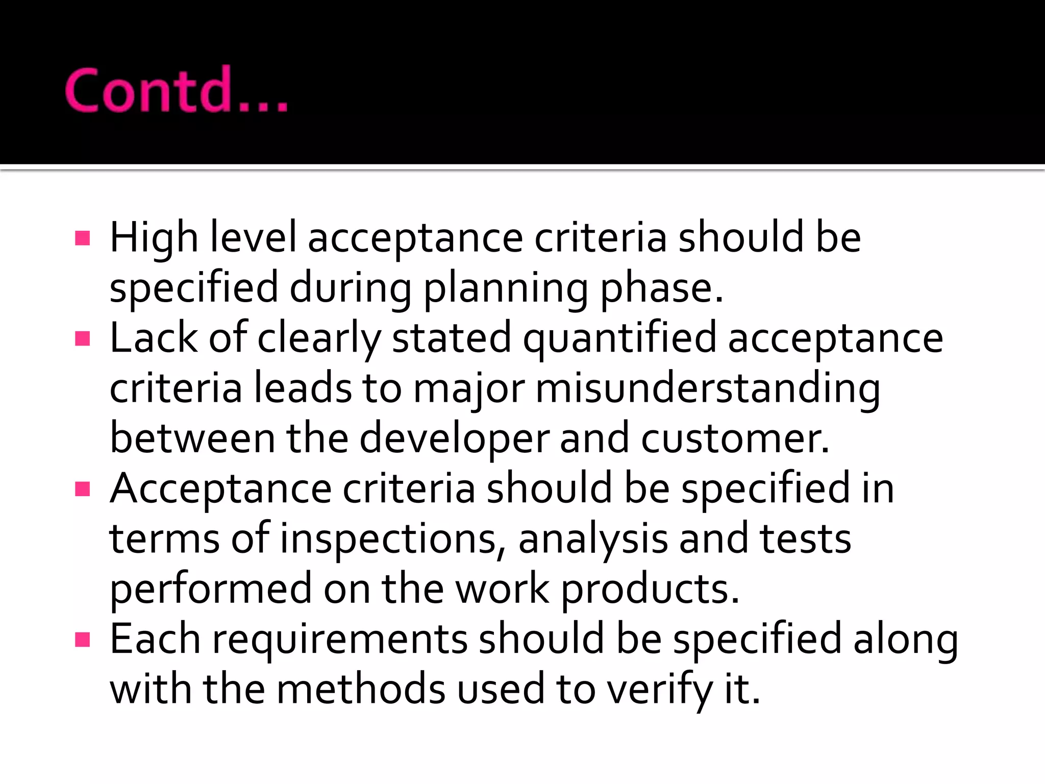  High level acceptance criteria should be
specified during planning phase.
 Lack of clearly stated quantified acceptance
criteria leads to major misunderstanding
between the developer and customer.
 Acceptance criteria should be specified in
terms of inspections, analysis and tests
performed on the work products.
 Each requirements should be specified along
with the methods used to verify it.
 