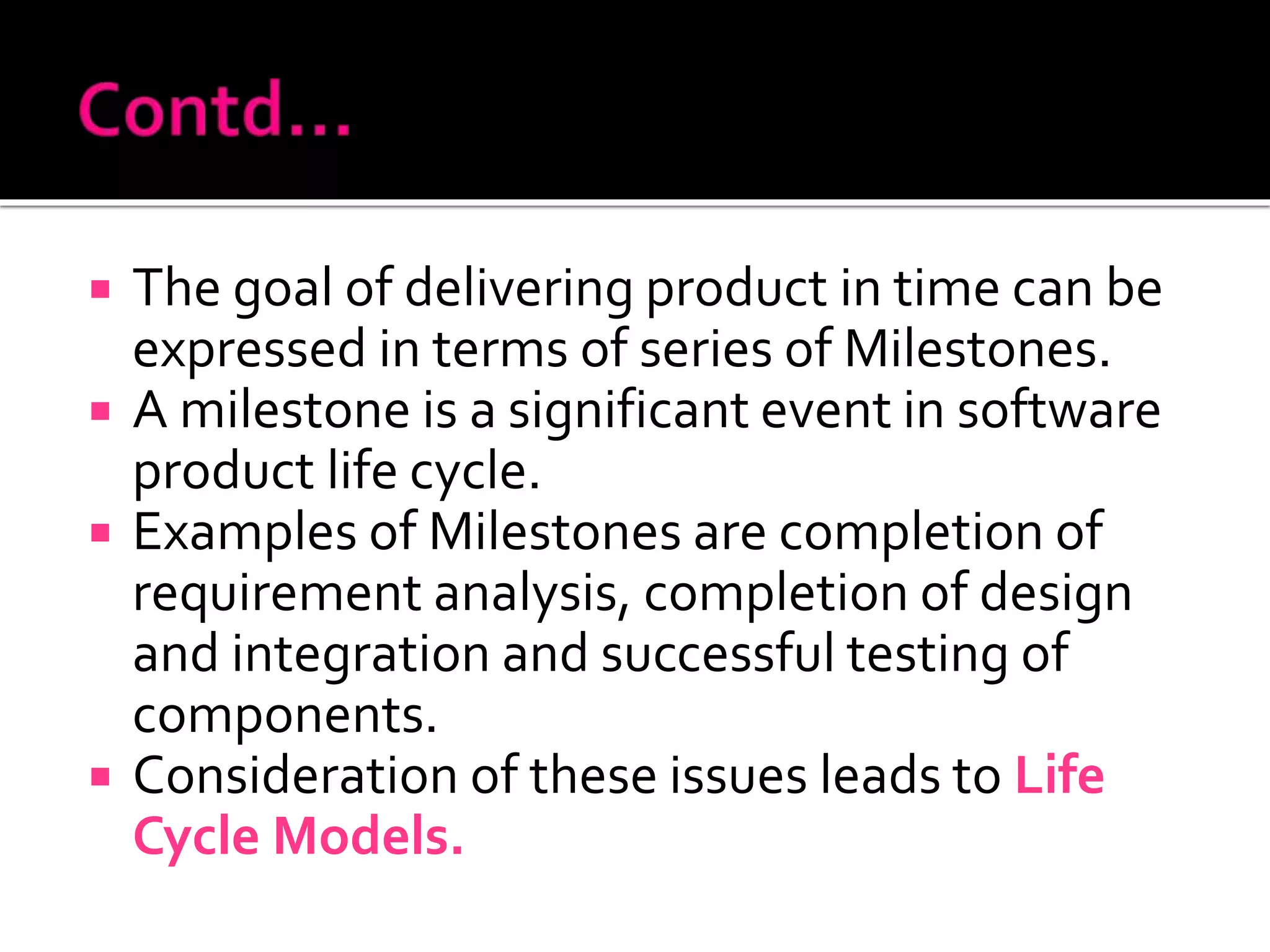  The goal of delivering product in time can be
expressed in terms of series of Milestones.
 A milestone is a significant event in software
product life cycle.
 Examples of Milestones are completion of
requirement analysis, completion of design
and integration and successful testing of
components.
 Consideration of these issues leads to Life
Cycle Models.
 