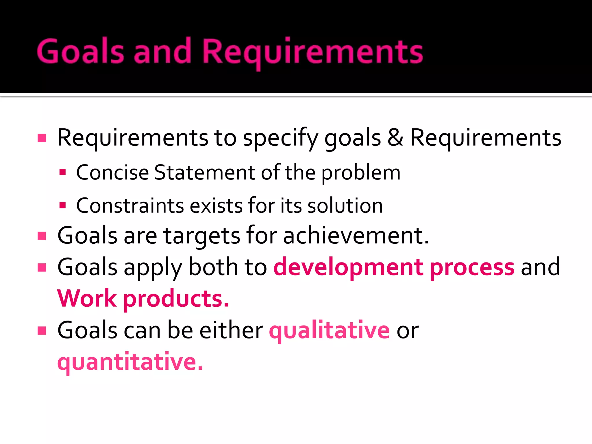  Requirements to specify goals & Requirements
 Concise Statement of the problem
 Constraints exists for its solution
 Goals are targets for achievement.
 Goals apply both to development process and
Work products.
 Goals can be either qualitative or
quantitative.
 