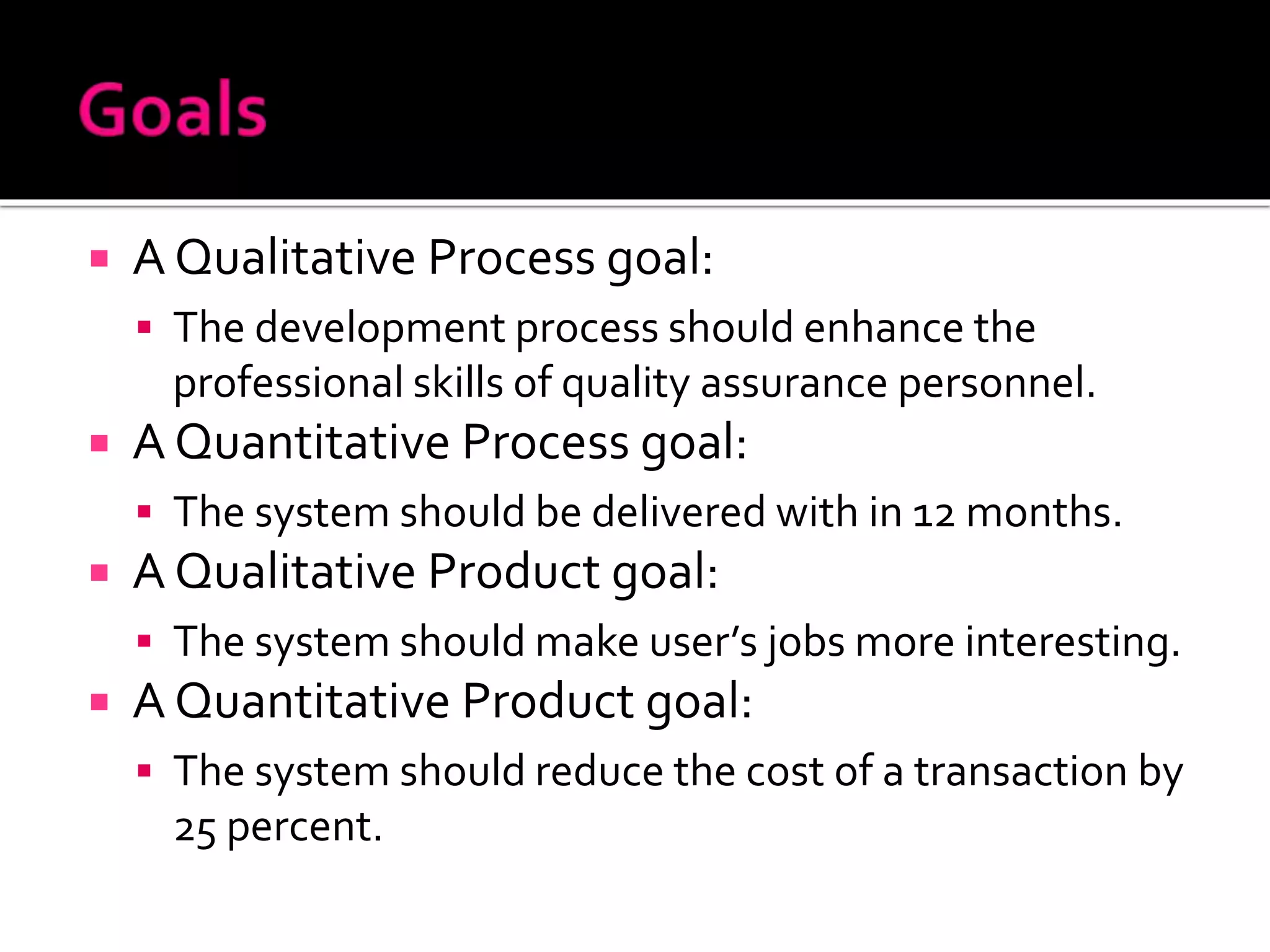  A Qualitative Process goal:
 The development process should enhance the
professional skills of quality assurance personnel.
 A Quantitative Process goal:
 The system should be delivered with in 12 months.
 A Qualitative Product goal:
 The system should make user’s jobs more interesting.
 A Quantitative Product goal:
 The system should reduce the cost of a transaction by
25 percent.
 
