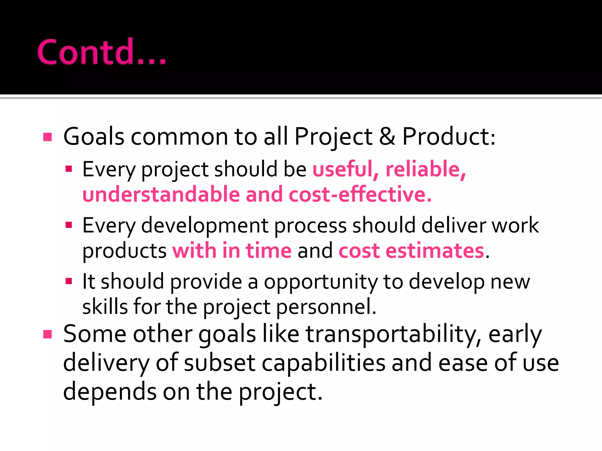  Goals common to all Project & Product:
 Every project should be useful, reliable,
understandable and cost-effective.
 Every development process should deliver work
products with in time and cost estimates.
 It should provide a opportunity to develop new
skills for the project personnel.
 Some other goals like transportability, early
delivery of subset capabilities and ease of use
depends on the project.
 
