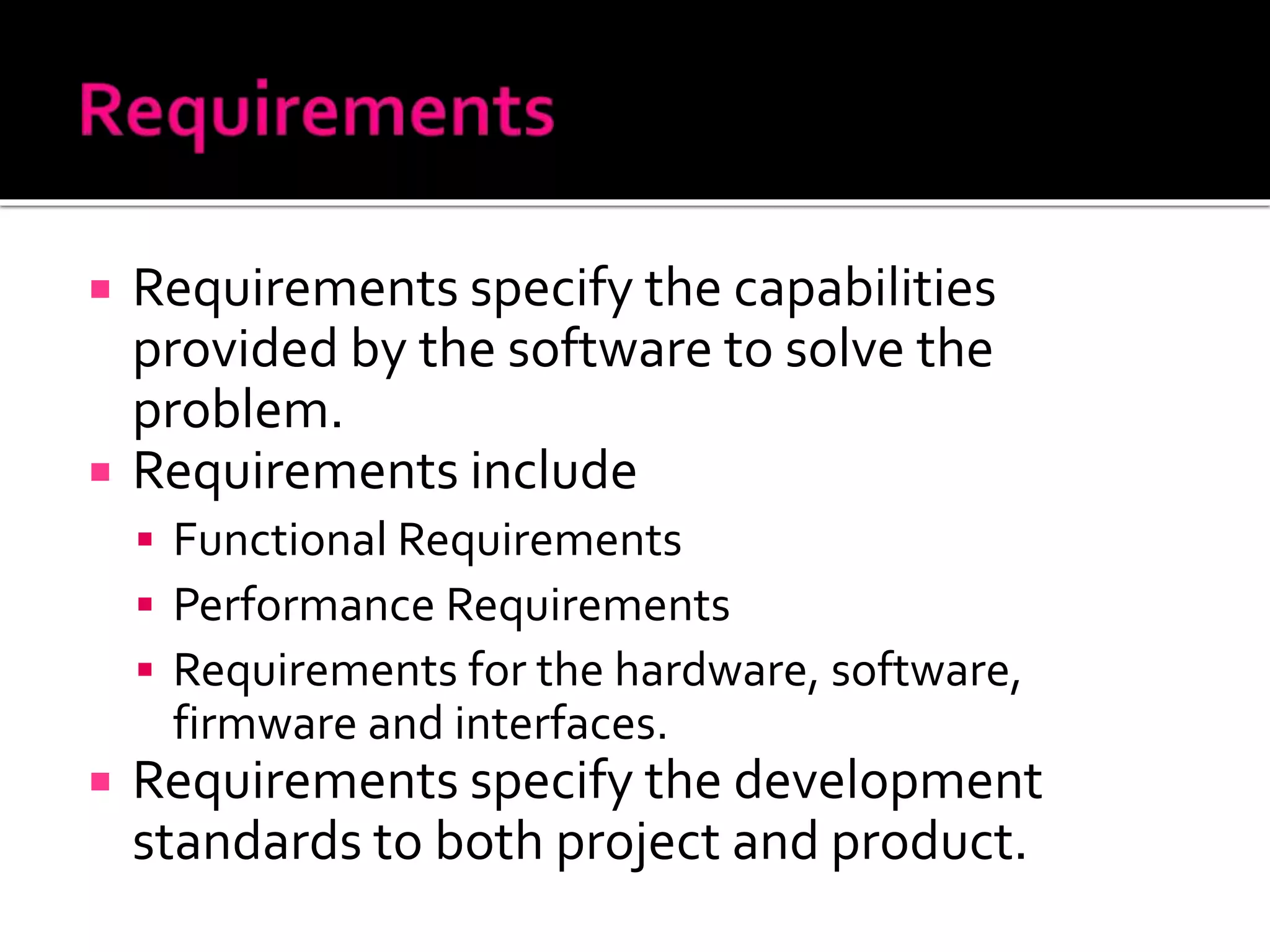  Requirements specify the capabilities
provided by the software to solve the
problem.
 Requirements include
 Functional Requirements
 Performance Requirements
 Requirements for the hardware, software,
firmware and interfaces.
 Requirements specify the development
standards to both project and product.
 