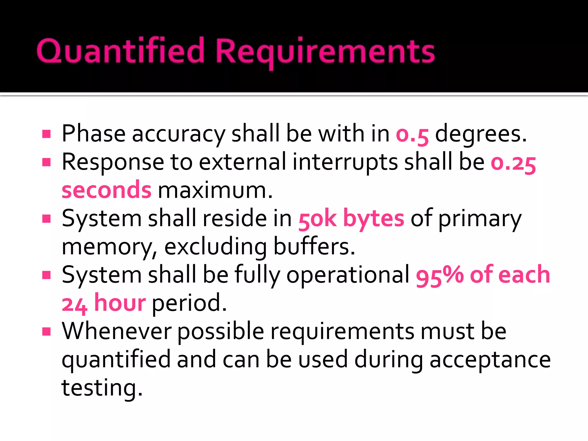 Phase accuracy shall be with in 0.5 degrees.
 Response to external interrupts shall be 0.25
seconds maximum.
 System shall reside in 50k bytes of primary
memory, excluding buffers.
 System shall be fully operational 95% of each
24 hour period.
 Whenever possible requirements must be
quantified and can be used during acceptance
testing.
 
