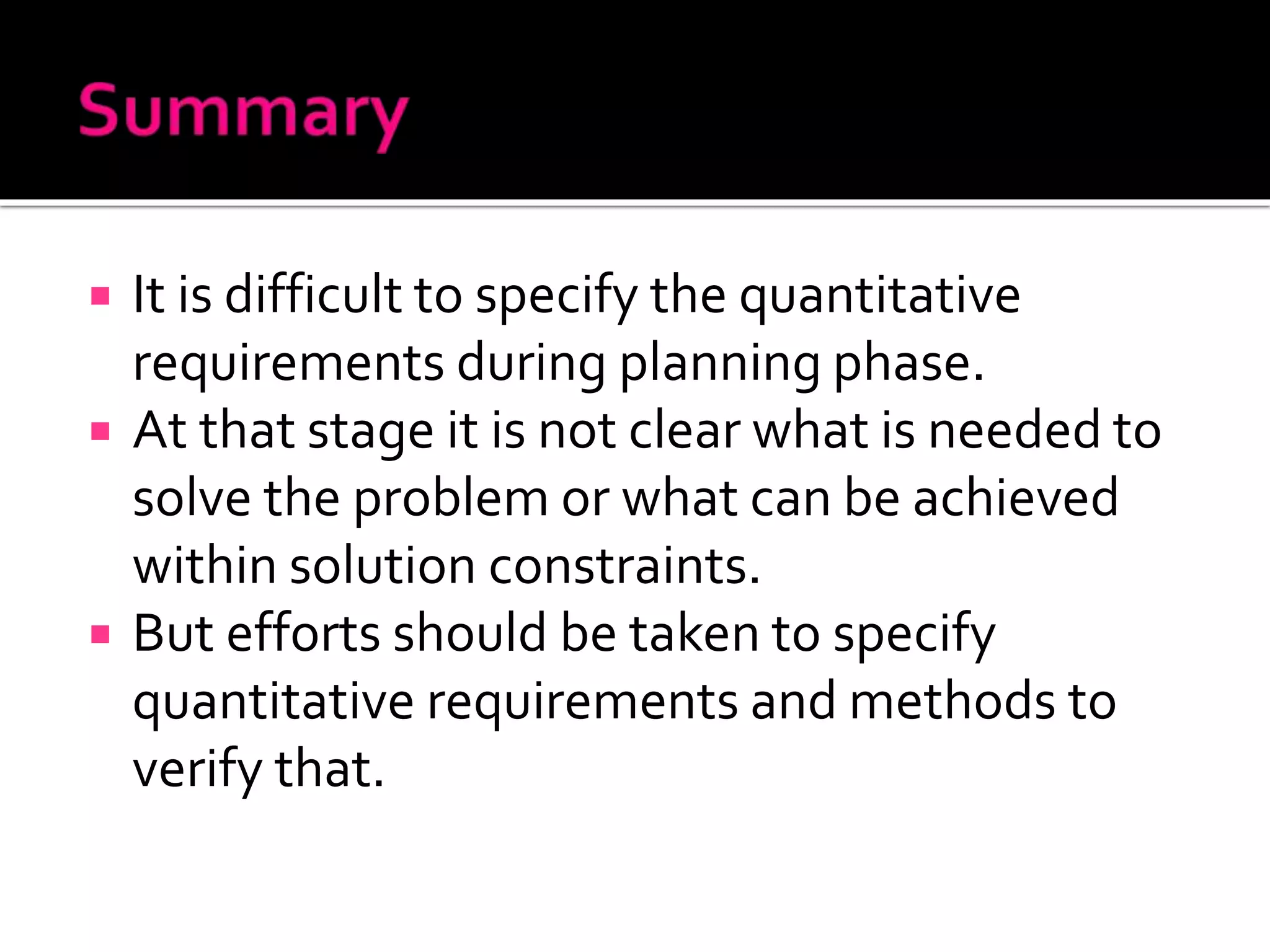  It is difficult to specify the quantitative
requirements during planning phase.
 At that stage it is not clear what is needed to
solve the problem or what can be achieved
within solution constraints.
 But efforts should be taken to specify
quantitative requirements and methods to
verify that.
 