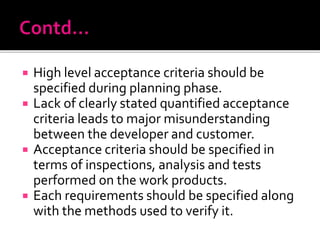 High level acceptance criteria should be
specified during planning phase.
 Lack of clearly stated quantified acceptance
criteria leads to major misunderstanding
between the developer and customer.
 Acceptance criteria should be specified in
terms of inspections, analysis and tests
performed on the work products.
 Each requirements should be specified along
with the methods used to verify it.
 