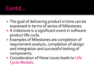  The goal of delivering product in time can be
expressed in terms of series of Milestones.
 A milestone is a significant event in software
product life cycle.
 Examples of Milestones are completion of
requirement analysis, completion of design
and integration and successful testing of
components.
 Consideration of these issues leads to Life
Cycle Models.
 
