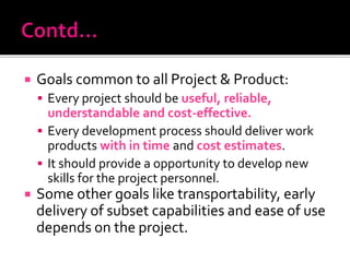  Goals common to all Project & Product:
 Every project should be useful, reliable,
understandable and cost-effective.
 Every development process should deliver work
products with in time and cost estimates.
 It should provide a opportunity to develop new
skills for the project personnel.
 Some other goals like transportability, early
delivery of subset capabilities and ease of use
depends on the project.
 