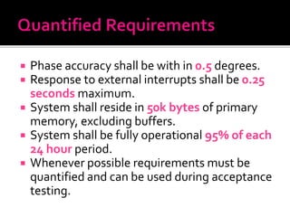  Phase accuracy shall be with in 0.5 degrees.
 Response to external interrupts shall be 0.25
seconds maximum.
 System shall reside in 50k bytes of primary
memory, excluding buffers.
 System shall be fully operational 95% of each
24 hour period.
 Whenever possible requirements must be
quantified and can be used during acceptance
testing.
 