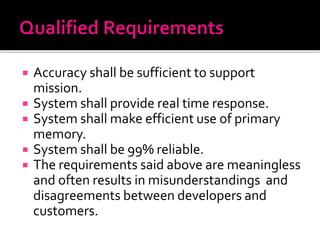  Accuracy shall be sufficient to support
mission.
 System shall provide real time response.
 System shall make efficient use of primary
memory.
 System shall be 99% reliable.
 The requirements said above are meaningless
and often results in misunderstandings and
disagreements between developers and
customers.
 