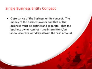 Single Business Entity Concept
• Observance of the business entity concept. The
money of the business owner and that of the
business must be distinct and separate. That the
business owner cannot make intermittent/un
announce cash withdrawal from the cash account
 