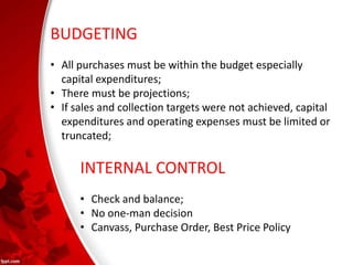 BUDGETING
• All purchases must be within the budget especially
capital expenditures;
• There must be projections;
• If sales and collection targets were not achieved, capital
expenditures and operating expenses must be limited or
truncated;
INTERNAL CONTROL
• Check and balance;
• No one-man decision
• Canvass, Purchase Order, Best Price Policy
 