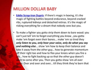 MILLION DOLLAR BABY
• Eddie Scrap-Iron Dupris: If there's magic in boxing, it's the
magic of fighting battles beyond endurance, beyond cracked
ribs, ruptured kidneys and detached retinas. It's the magic of
risking everything for a dream that nobody sees but you.
• To make a fighter you gotta strip them down to bare wood: you
can't just tell 'em to forget everything you know , you gotta
make 'em forget even their bones... make 'em so tired they
only listen to you, only hear your voice, only do what you say
and nothing else... show 'em how to keep their balance and
take it away from the other guy... how to generate momentum
off their right toe and how to flex your knees when you fire a
jab... how to fight backing up so that the other guy doesn't
want to come after you. Then you gotta show 'em all over
again. Over and over and over... till they think they're born that
way.
 