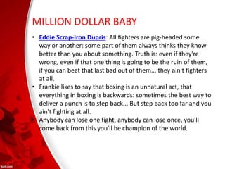 MILLION DOLLAR BABY
• Eddie Scrap-Iron Dupris: All fighters are pig-headed some
way or another: some part of them always thinks they know
better than you about something. Truth is: even if they're
wrong, even if that one thing is going to be the ruin of them,
if you can beat that last bad out of them... they ain't fighters
at all.
• Frankie likes to say that boxing is an unnatural act, that
everything in boxing is backwards: sometimes the best way to
deliver a punch is to step back... But step back too far and you
ain't fighting at all.
• Anybody can lose one fight, anybody can lose once, you'll
come back from this you'll be champion of the world.
 