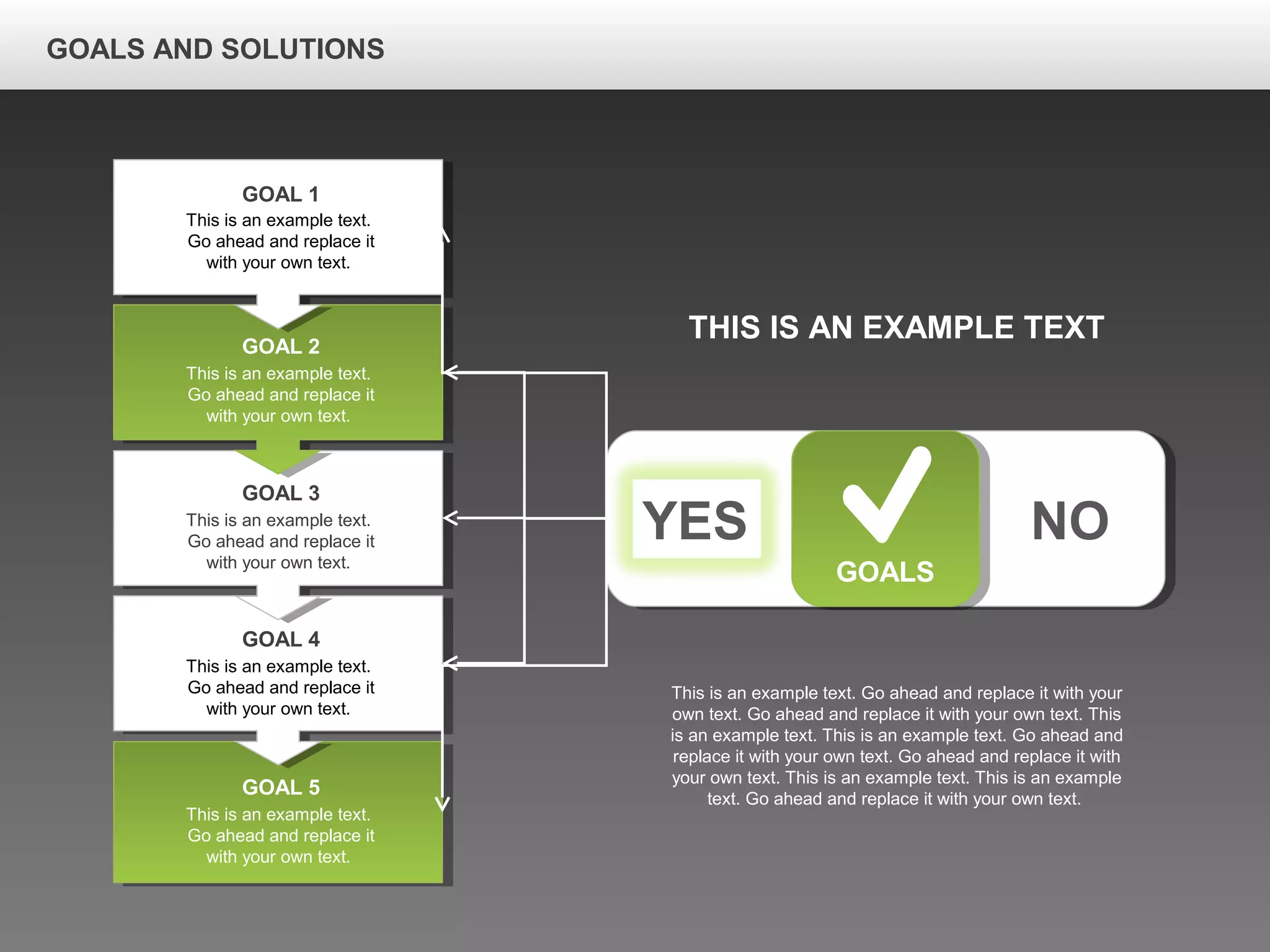 GOALS AND SOLUTIONS
YES NO
GOALS
This is an example text.
Go ahead and replace it
with your own text.
GOAL 1
This is an example text.
Go ahead and replace it
with your own text.
GOAL 2
This is an example text.
Go ahead and replace it
with your own text.
GOAL 3
This is an example text.
Go ahead and replace it
with your own text.
GOAL 4
This is an example text.
Go ahead and replace it
with your own text.
GOAL 5
THIS IS AN EXAMPLE TEXT
This is an example text. Go ahead and replace it with your
own text. Go ahead and replace it with your own text. This
is an example text. This is an example text. Go ahead and
replace it with your own text. Go ahead and replace it with
your own text. This is an example text. This is an example
text. Go ahead and replace it with your own text.
 