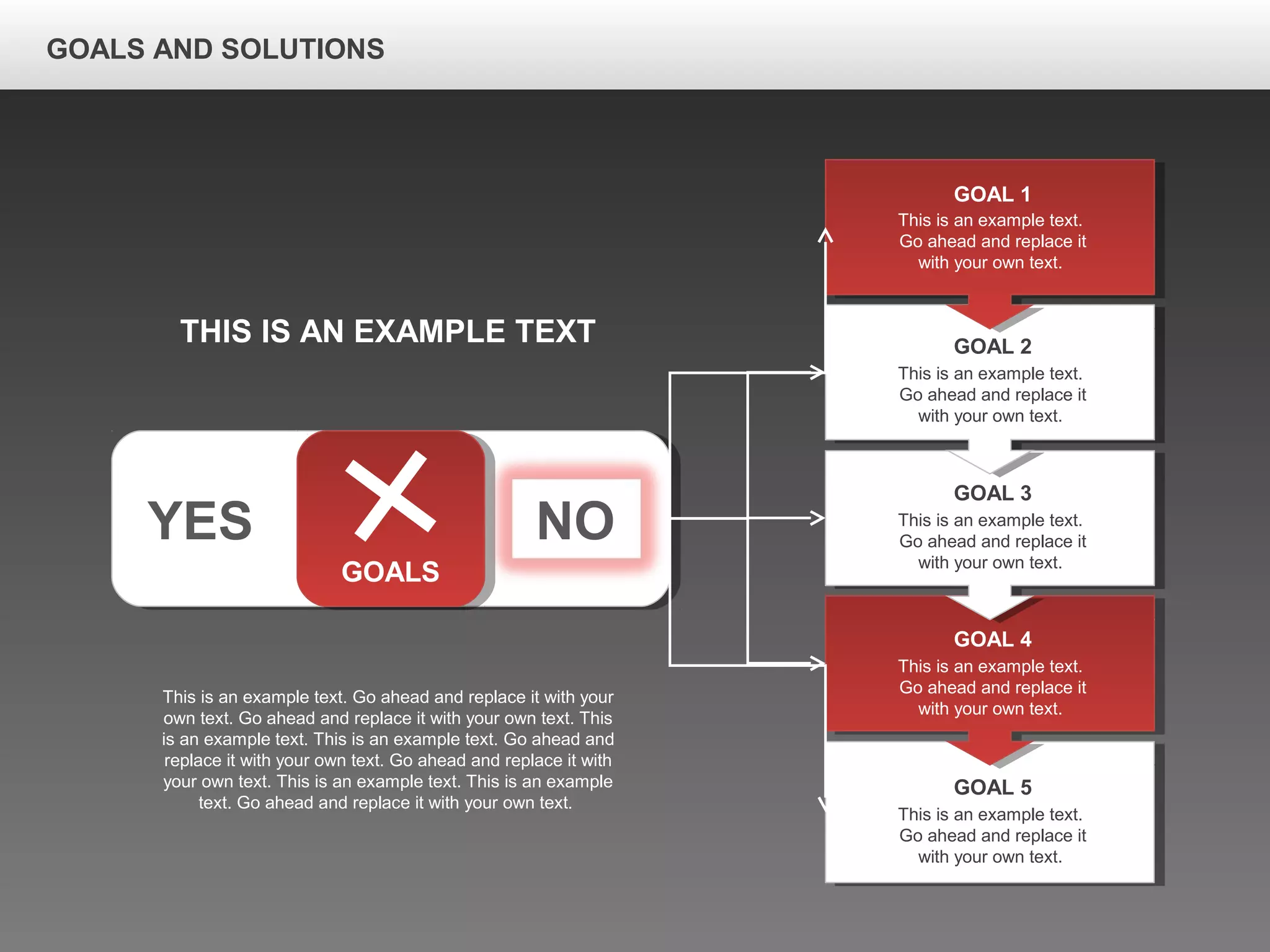 GOALS AND SOLUTIONS
YES NO
GOALS
This is an example text.
Go ahead and replace it
with your own text.
GOAL 1
This is an example text.
Go ahead and replace it
with your own text.
GOAL 2
This is an example text.
Go ahead and replace it
with your own text.
GOAL 3
This is an example text.
Go ahead and replace it
with your own text.
GOAL 4
This is an example text.
Go ahead and replace it
with your own text.
GOAL 5
THIS IS AN EXAMPLE TEXT
This is an example text. Go ahead and replace it with your
own text. Go ahead and replace it with your own text. This
is an example text. This is an example text. Go ahead and
replace it with your own text. Go ahead and replace it with
your own text. This is an example text. This is an example
text. Go ahead and replace it with your own text.
 