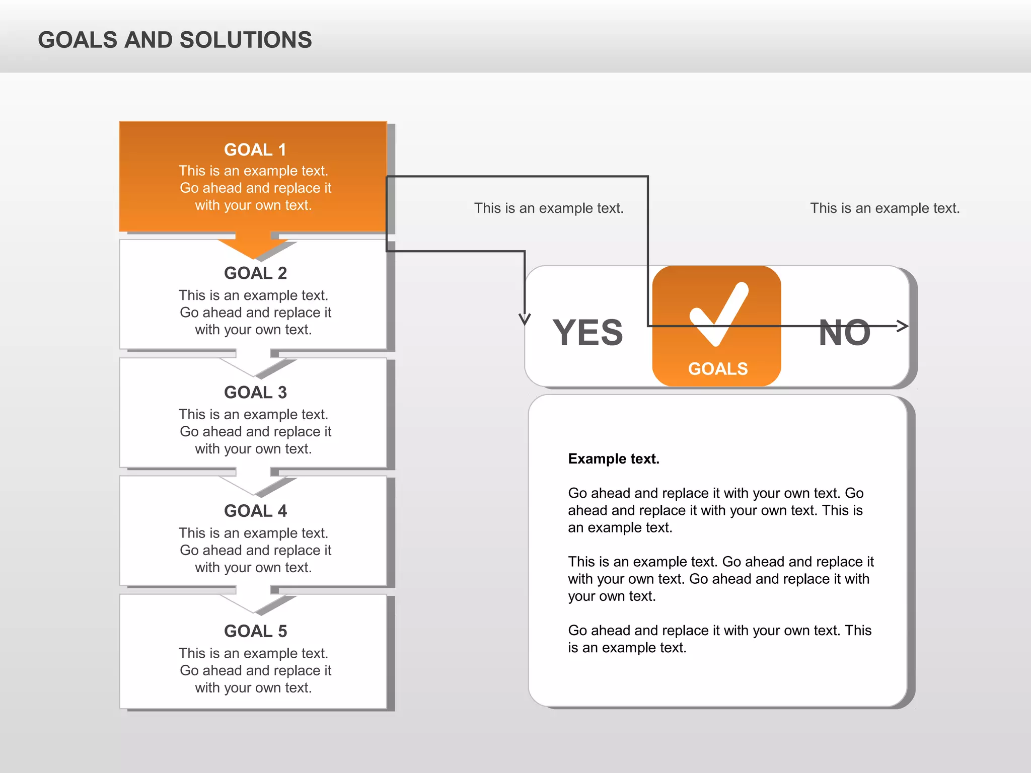 GOALS AND SOLUTIONS
GOALS
YES NO
This is an example text.
Go ahead and replace it
with your own text.
GOAL 1
This is an example text.
Go ahead and replace it
with your own text.
GOAL 2
This is an example text.
Go ahead and replace it
with your own text.
GOAL 3
This is an example text.
Go ahead and replace it
with your own text.
GOAL 4
This is an example text.
Go ahead and replace it
with your own text.
GOAL 5
Example text.
Go ahead and replace it with your own text. Go
ahead and replace it with your own text. This is
an example text.
This is an example text. Go ahead and replace it
with your own text. Go ahead and replace it with
your own text.
Go ahead and replace it with your own text. This
is an example text.
This is an example text. This is an example text.
 