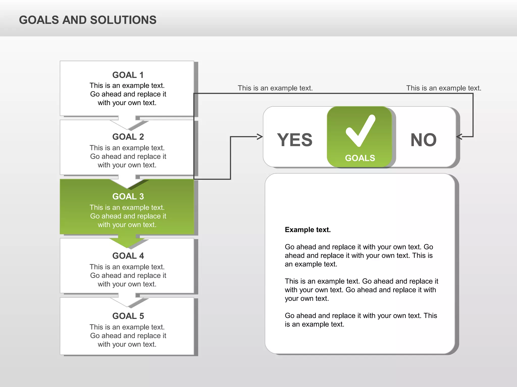 GOALS AND SOLUTIONS
GOALS
YES NO
This is an example text.
Go ahead and replace it
with your own text.
GOAL 1
This is an example text.
Go ahead and replace it
with your own text.
GOAL 2
This is an example text.
Go ahead and replace it
with your own text.
GOAL 3
This is an example text.
Go ahead and replace it
with your own text.
GOAL 4
This is an example text.
Go ahead and replace it
with your own text.
GOAL 5
Example text.
Go ahead and replace it with your own text. Go
ahead and replace it with your own text. This is
an example text.
This is an example text. Go ahead and replace it
with your own text. Go ahead and replace it with
your own text.
Go ahead and replace it with your own text. This
is an example text.
This is an example text. This is an example text.
 