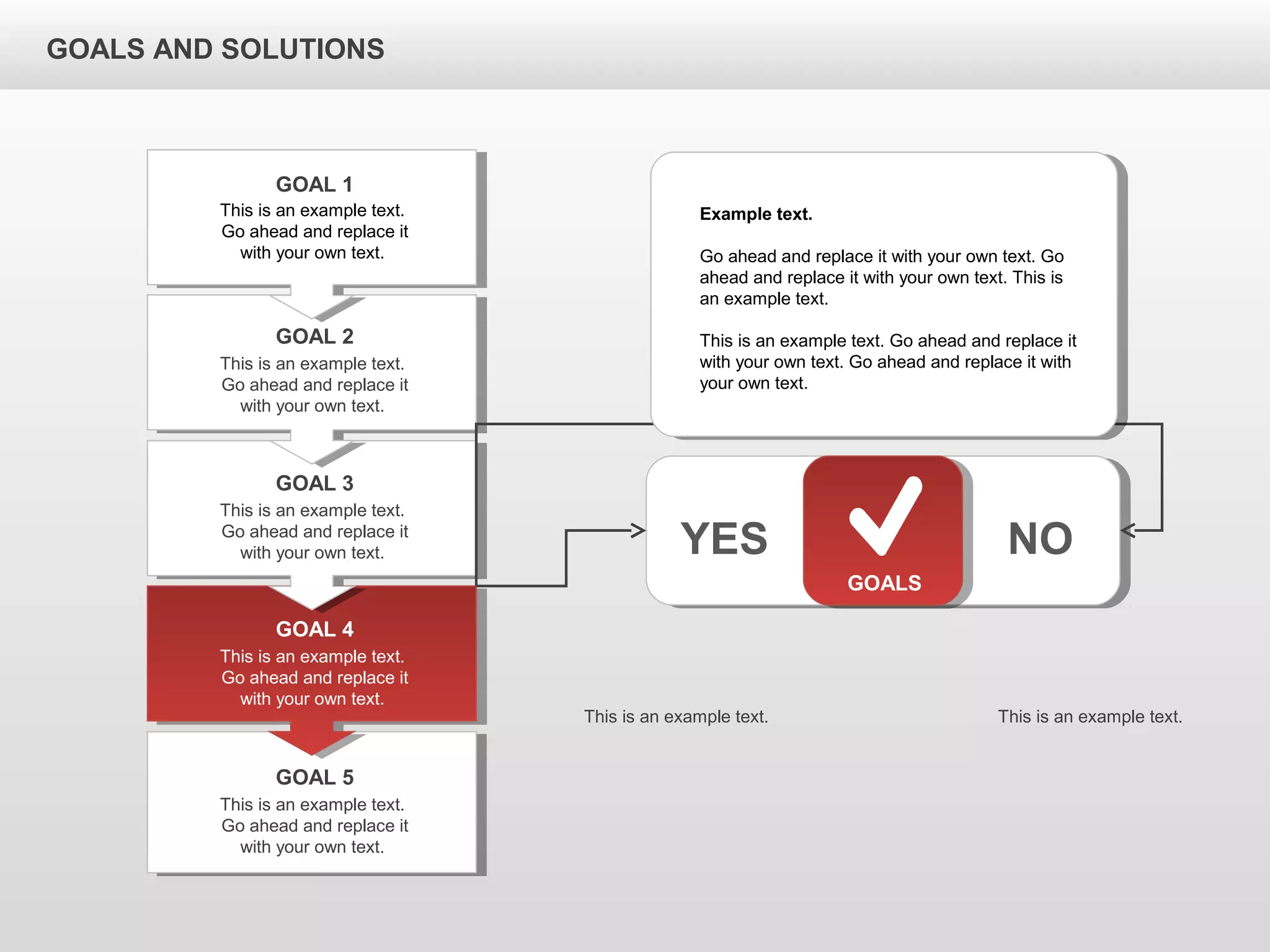 GOALS AND SOLUTIONS
GOALS
YES NO
This is an example text.
Go ahead and replace it
with your own text.
GOAL 1
This is an example text.
Go ahead and replace it
with your own text.
GOAL 2
This is an example text.
Go ahead and replace it
with your own text.
GOAL 3
This is an example text.
Go ahead and replace it
with your own text.
GOAL 4
This is an example text.
Go ahead and replace it
with your own text.
GOAL 5
Example text.
Go ahead and replace it with your own text. Go
ahead and replace it with your own text. This is
an example text.
This is an example text. Go ahead and replace it
with your own text. Go ahead and replace it with
your own text.
This is an example text. This is an example text.
 