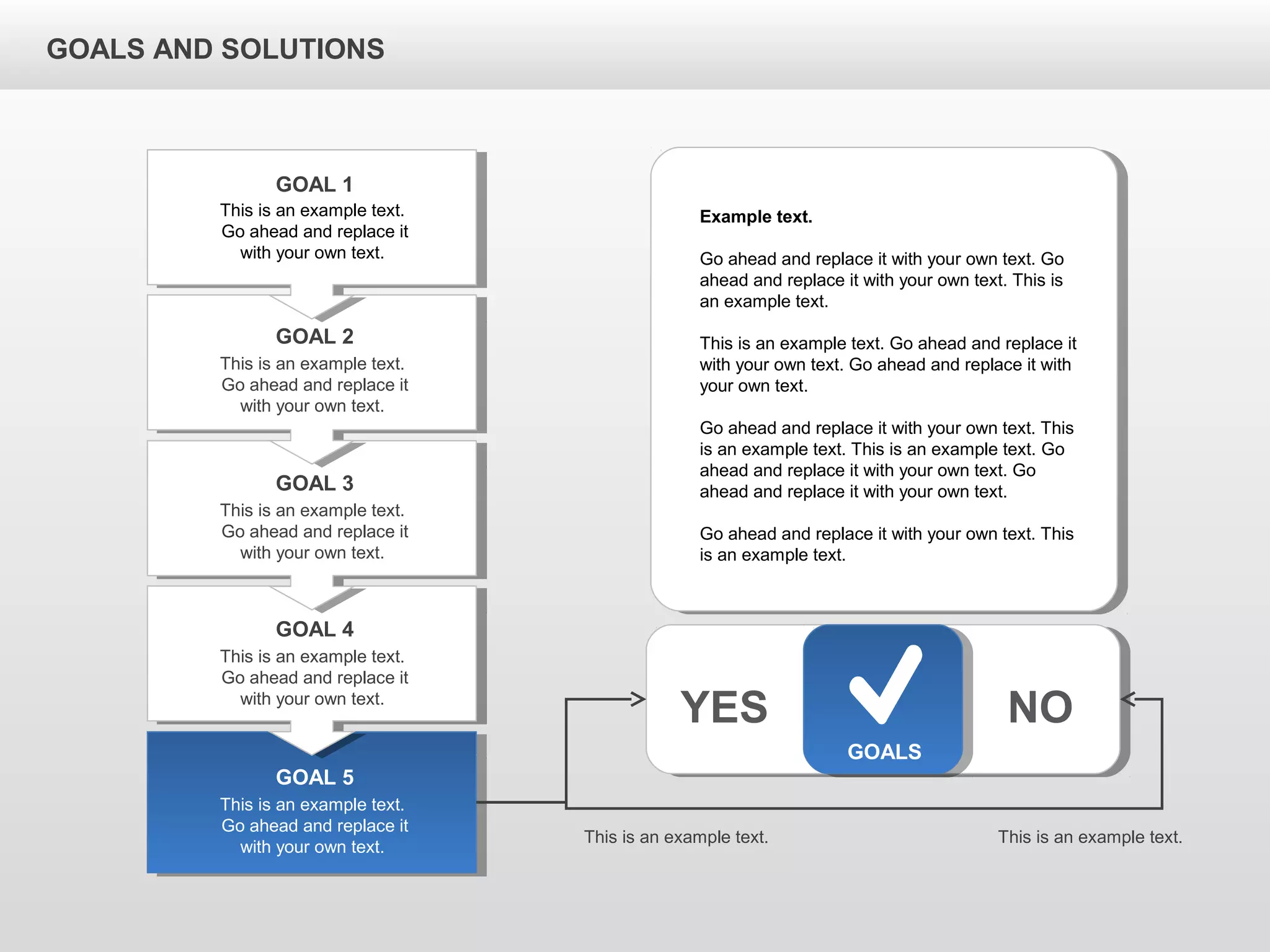 GOALS AND SOLUTIONS
GOALS
YES NO
This is an example text.
Go ahead and replace it
with your own text.
GOAL 1
This is an example text.
Go ahead and replace it
with your own text.
GOAL 2
This is an example text.
Go ahead and replace it
with your own text.
GOAL 3
This is an example text.
Go ahead and replace it
with your own text.
GOAL 4
This is an example text.
Go ahead and replace it
with your own text.
GOAL 5
Example text.
Go ahead and replace it with your own text. Go
ahead and replace it with your own text. This is
an example text.
This is an example text. Go ahead and replace it
with your own text. Go ahead and replace it with
your own text.
Go ahead and replace it with your own text. This
is an example text. This is an example text. Go
ahead and replace it with your own text. Go
ahead and replace it with your own text.
Go ahead and replace it with your own text. This
is an example text.
This is an example text. This is an example text.
 