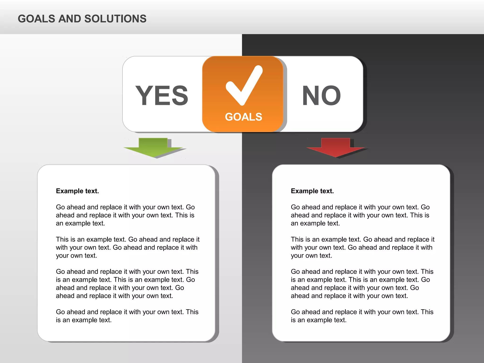 GOALS AND SOLUTIONS
YES NO
GOALS
Example text.
Go ahead and replace it with your own text. Go
ahead and replace it with your own text. This is
an example text.
This is an example text. Go ahead and replace it
with your own text. Go ahead and replace it with
your own text.
Go ahead and replace it with your own text. This
is an example text. This is an example text. Go
ahead and replace it with your own text. Go
ahead and replace it with your own text.
Go ahead and replace it with your own text. This
is an example text.
Example text.
Go ahead and replace it with your own text. Go
ahead and replace it with your own text. This is
an example text.
This is an example text. Go ahead and replace it
with your own text. Go ahead and replace it with
your own text.
Go ahead and replace it with your own text. This
is an example text. This is an example text. Go
ahead and replace it with your own text. Go
ahead and replace it with your own text.
Go ahead and replace it with your own text. This
is an example text.
 