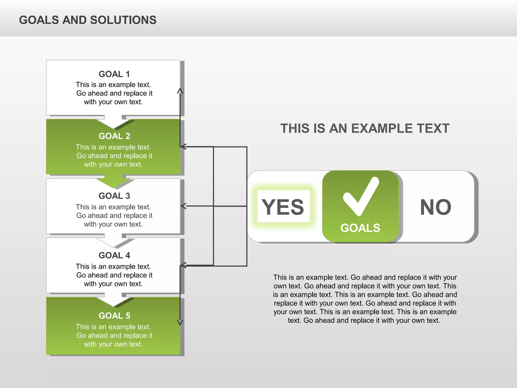 GOALS AND SOLUTIONS
YES NO
GOALS
This is an example text.
Go ahead and replace it
with your own text.
GOAL 1
This is an example text.
Go ahead and replace it
with your own text.
GOAL 2
This is an example text.
Go ahead and replace it
with your own text.
GOAL 3
This is an example text.
Go ahead and replace it
with your own text.
GOAL 4
This is an example text.
Go ahead and replace it
with your own text.
GOAL 5
THIS IS AN EXAMPLE TEXT
This is an example text. Go ahead and replace it with your
own text. Go ahead and replace it with your own text. This
is an example text. This is an example text. Go ahead and
replace it with your own text. Go ahead and replace it with
your own text. This is an example text. This is an example
text. Go ahead and replace it with your own text.
 