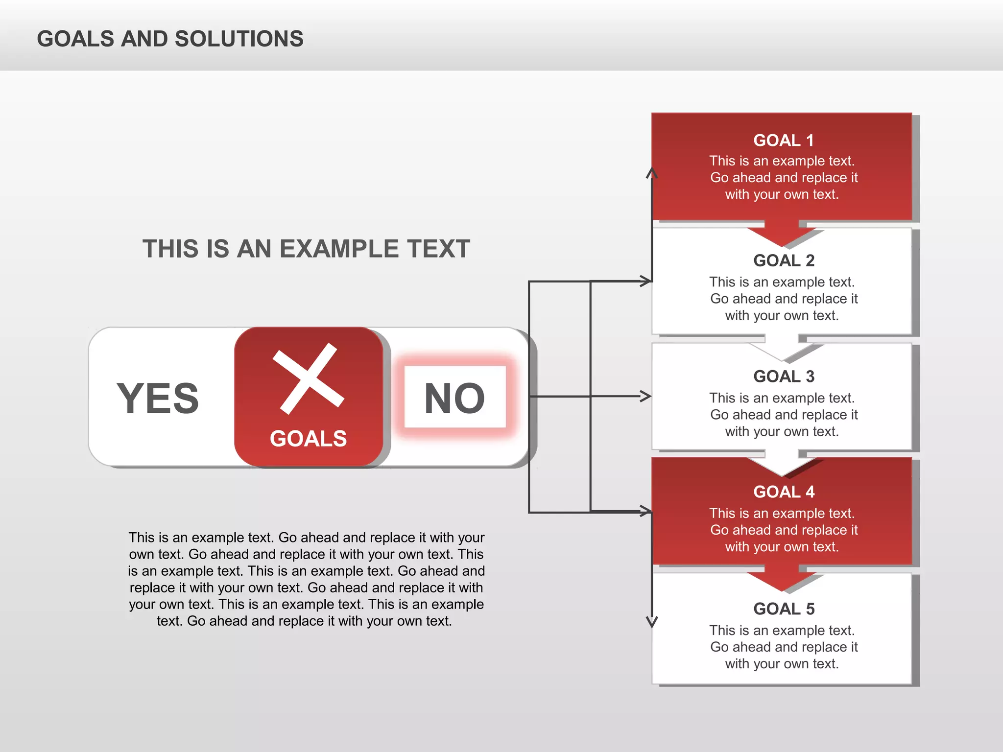 GOALS AND SOLUTIONS
YES NO
GOALS
This is an example text.
Go ahead and replace it
with your own text.
GOAL 1
This is an example text.
Go ahead and replace it
with your own text.
GOAL 2
This is an example text.
Go ahead and replace it
with your own text.
GOAL 3
This is an example text.
Go ahead and replace it
with your own text.
GOAL 4
This is an example text.
Go ahead and replace it
with your own text.
GOAL 5
THIS IS AN EXAMPLE TEXT
This is an example text. Go ahead and replace it with your
own text. Go ahead and replace it with your own text. This
is an example text. This is an example text. Go ahead and
replace it with your own text. Go ahead and replace it with
your own text. This is an example text. This is an example
text. Go ahead and replace it with your own text.
 