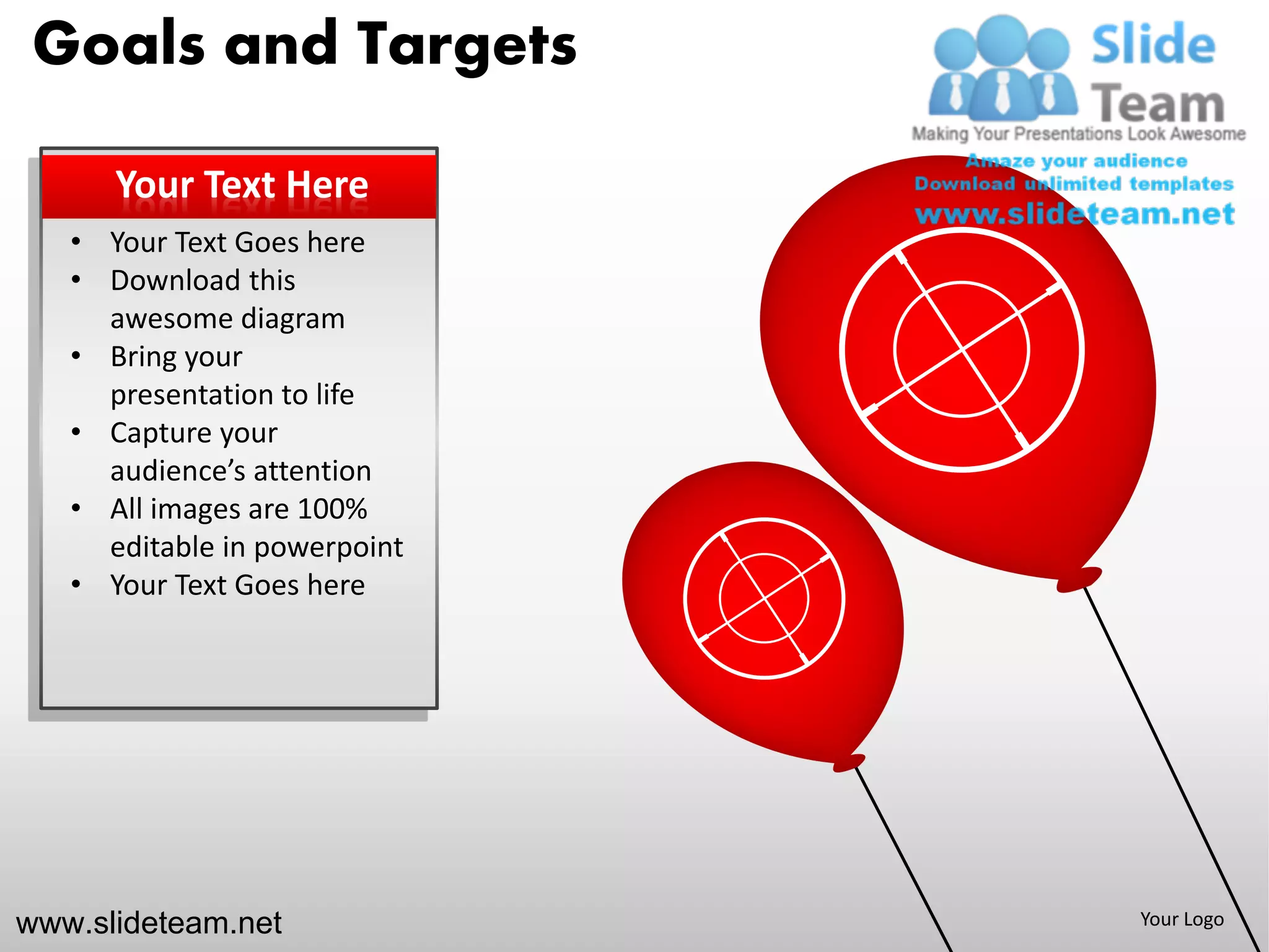 Goals and Targets

      Your Text Here
   • Your Text Goes here
   • Download this
     awesome diagram
   • Bring your
     presentation to life
   • Capture your
     audience’s attention
   • All images are 100%
     editable in powerpoint
   • Your Text Goes here




www.slideteam.net             Your Logo
 