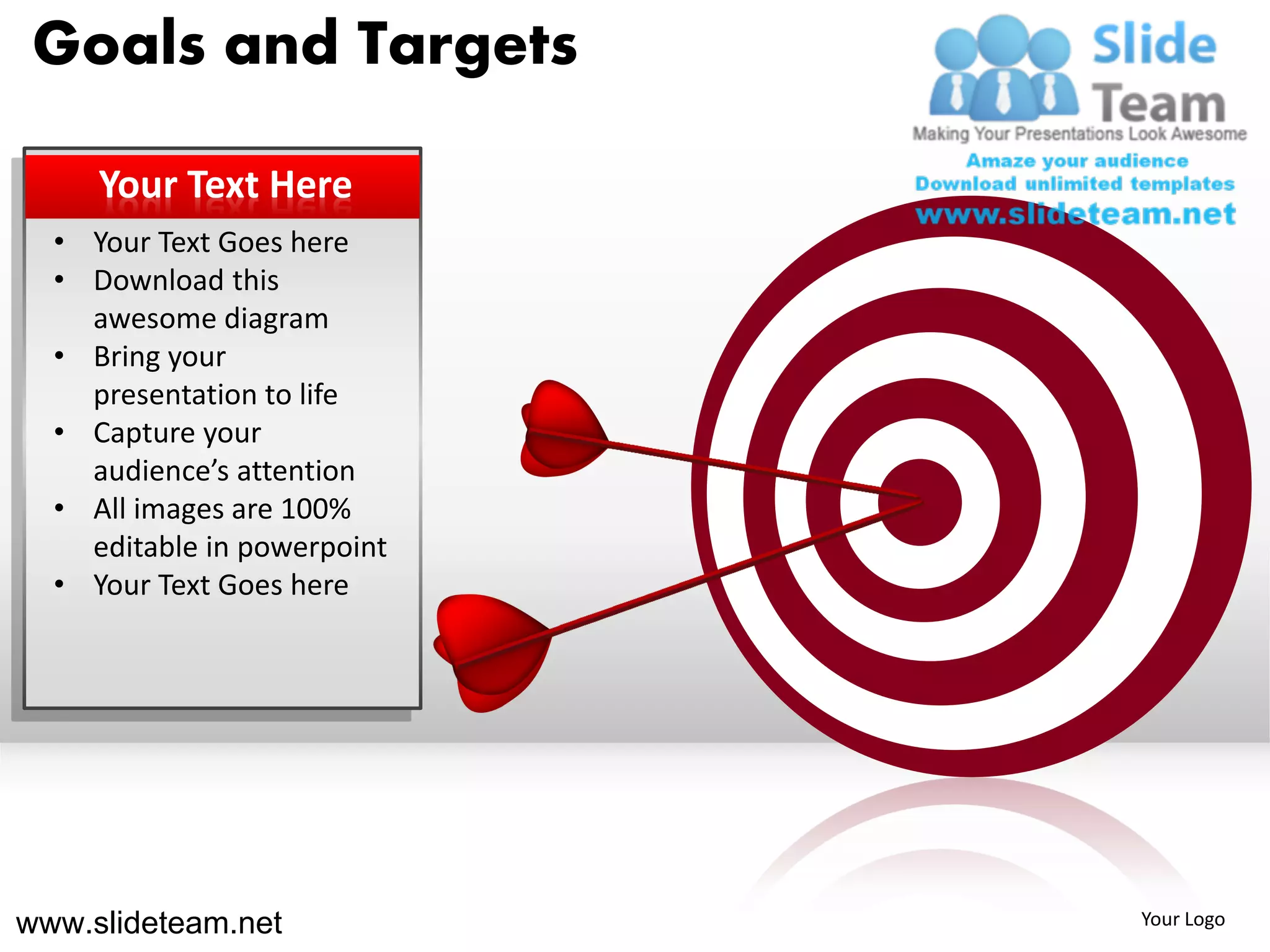 Goals and Targets

     Your Text Here
  • Your Text Goes here
  • Download this
    awesome diagram
  • Bring your
    presentation to life
  • Capture your
    audience’s attention
  • All images are 100%
    editable in powerpoint
  • Your Text Goes here




www.slideteam.net            Your Logo
 
