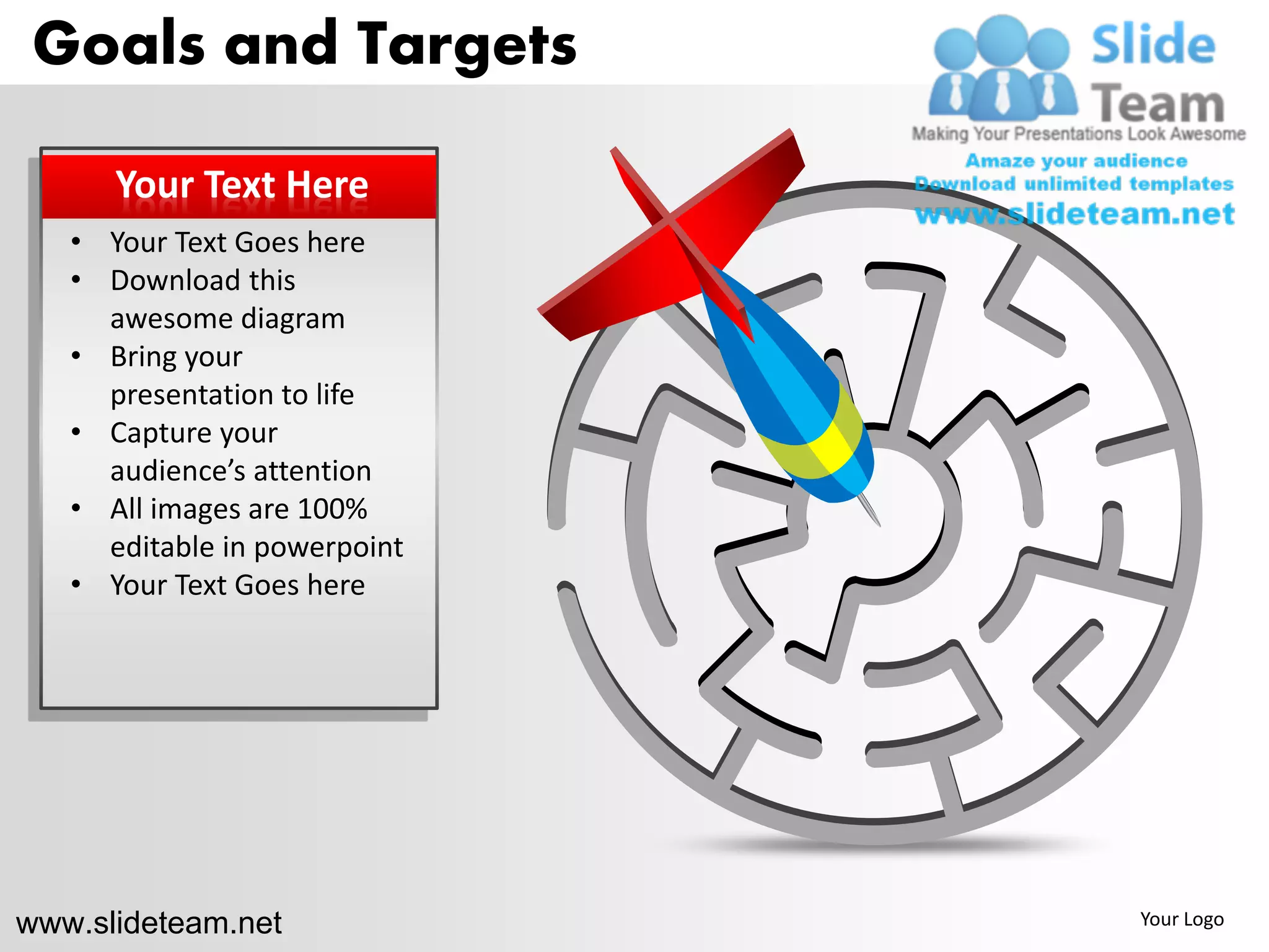 Goals and Targets

      Your Text Here
   • Your Text Goes here
   • Download this
     awesome diagram
   • Bring your
     presentation to life
   • Capture your
     audience’s attention
   • All images are 100%
     editable in powerpoint
   • Your Text Goes here




www.slideteam.net             Your Logo
 