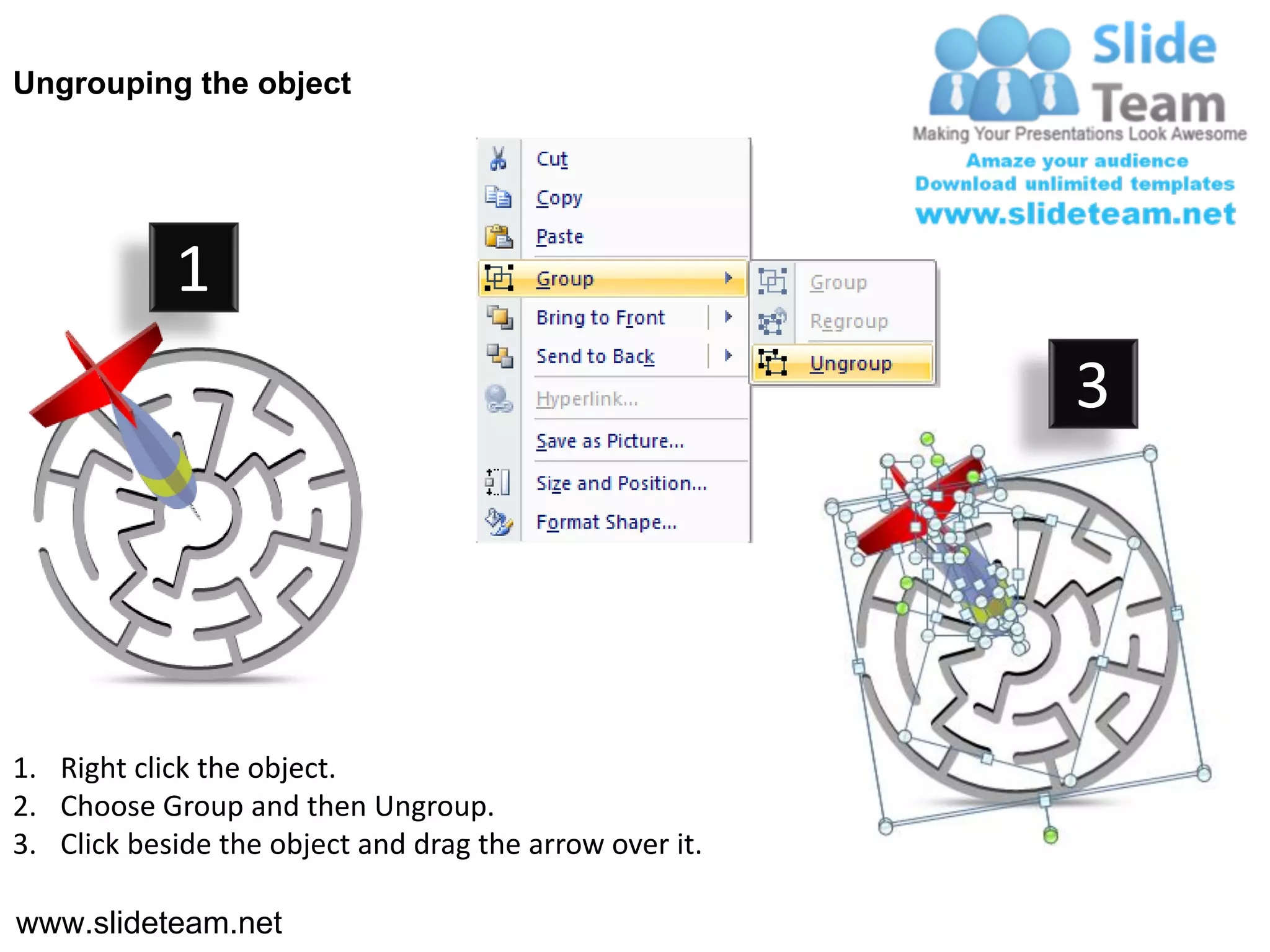 Ungrouping the object




            1
                                                         3




1. Right click the object.
2. Choose Group and then Ungroup.
3. Click beside the object and drag the arrow over it.

www.slideteam.net
 