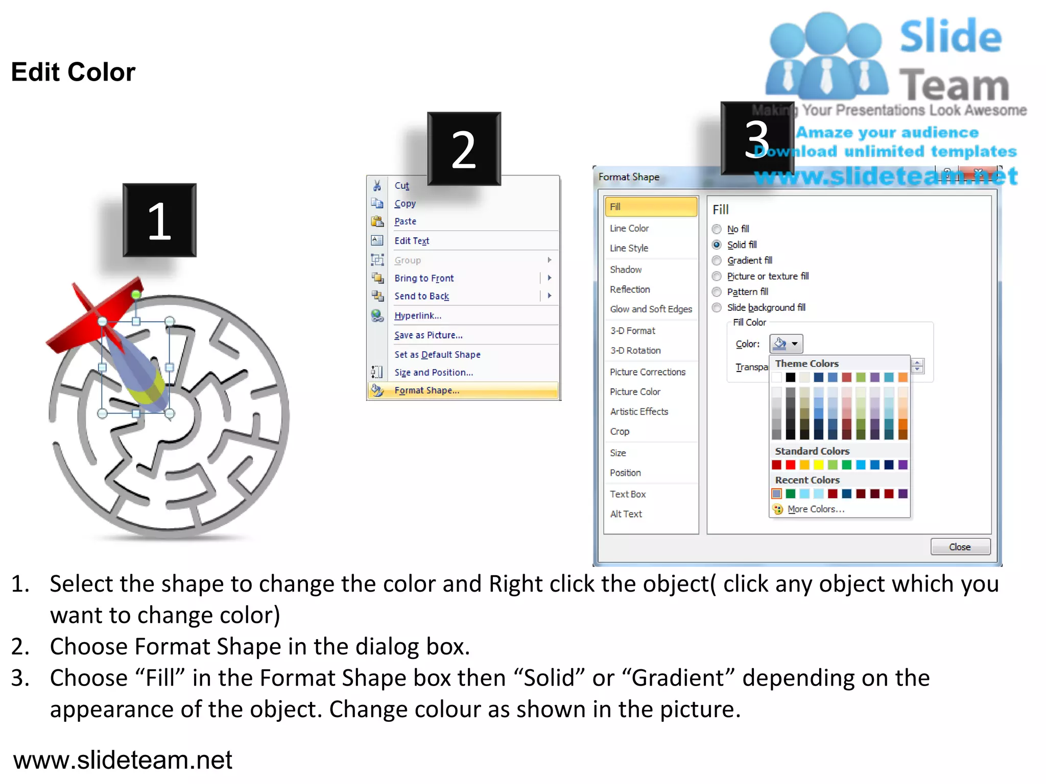 Edit Color


                                         2                           3
             1




1. Select the shape to change the color and Right click the object( click any object which you
   want to change color)
2. Choose Format Shape in the dialog box.
3. Choose “Fill” in the Format Shape box then “Solid” or “Gradient” depending on the
   appearance of the object. Change colour as shown in the picture.
www.slideteam.net
 