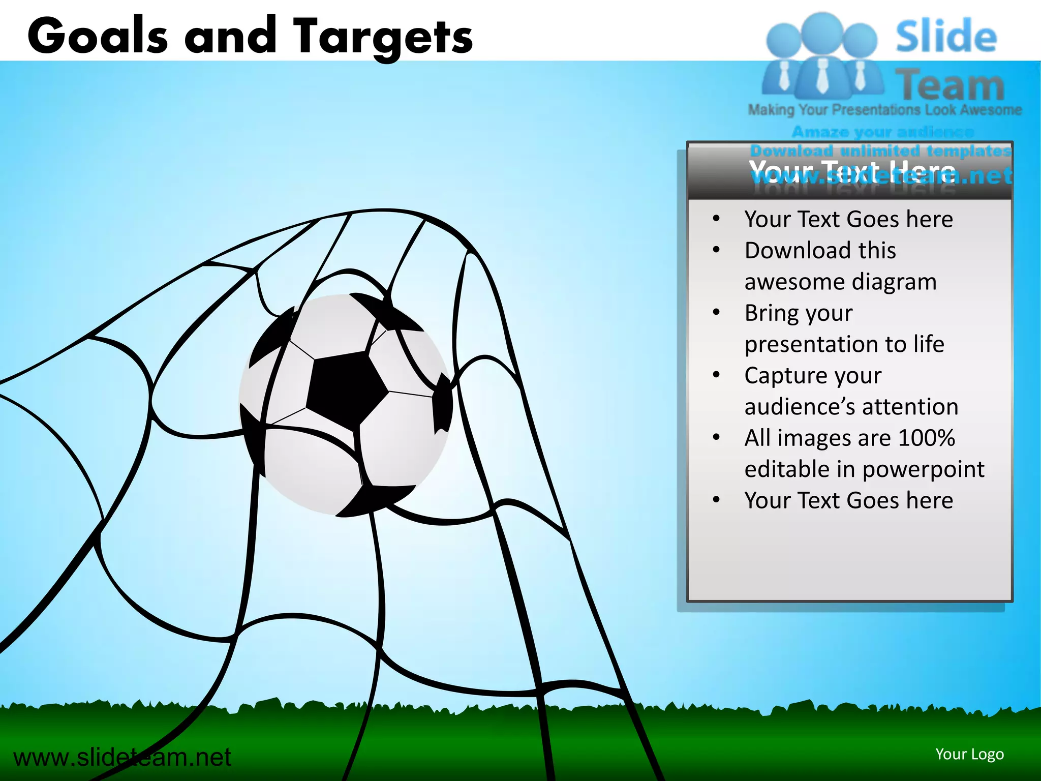 Goals and Targets

                        Your Text Here
                     • Your Text Goes here
                     • Download this
                       awesome diagram
                     • Bring your
                       presentation to life
                     • Capture your
                       audience’s attention
                     • All images are 100%
                       editable in powerpoint
                     • Your Text Goes here




www.slideteam.net                       Your Logo
 