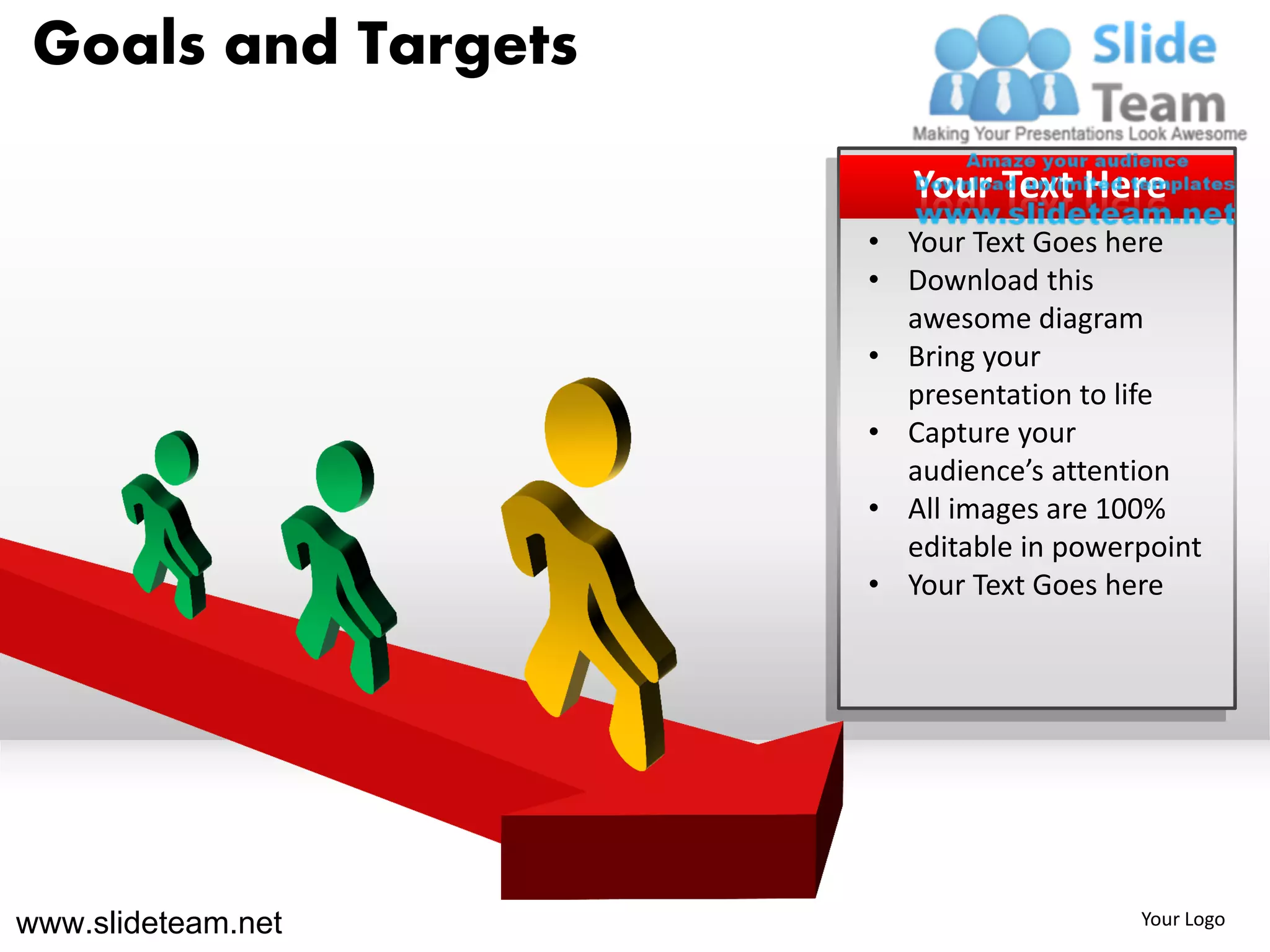 Goals and Targets

                        Your Text Here
                     • Your Text Goes here
                     • Download this
                       awesome diagram
                     • Bring your
                       presentation to life
                     • Capture your
                       audience’s attention
                     • All images are 100%
                       editable in powerpoint
                     • Your Text Goes here




www.slideteam.net                       Your Logo
 