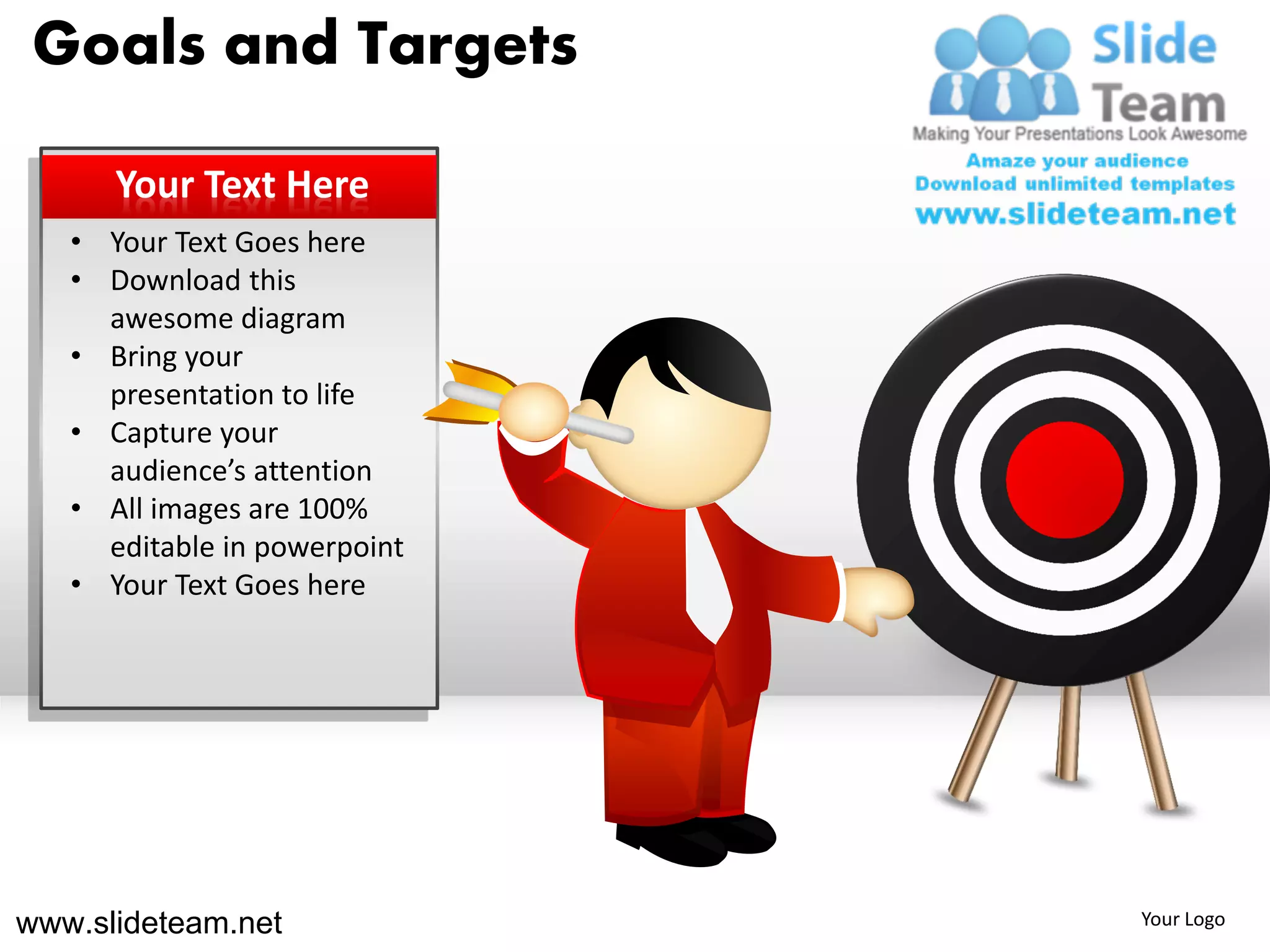 Goals and Targets

      Your Text Here
   • Your Text Goes here
   • Download this
     awesome diagram
   • Bring your
     presentation to life
   • Capture your
     audience’s attention
   • All images are 100%
     editable in powerpoint
   • Your Text Goes here




www.slideteam.net             Your Logo
 