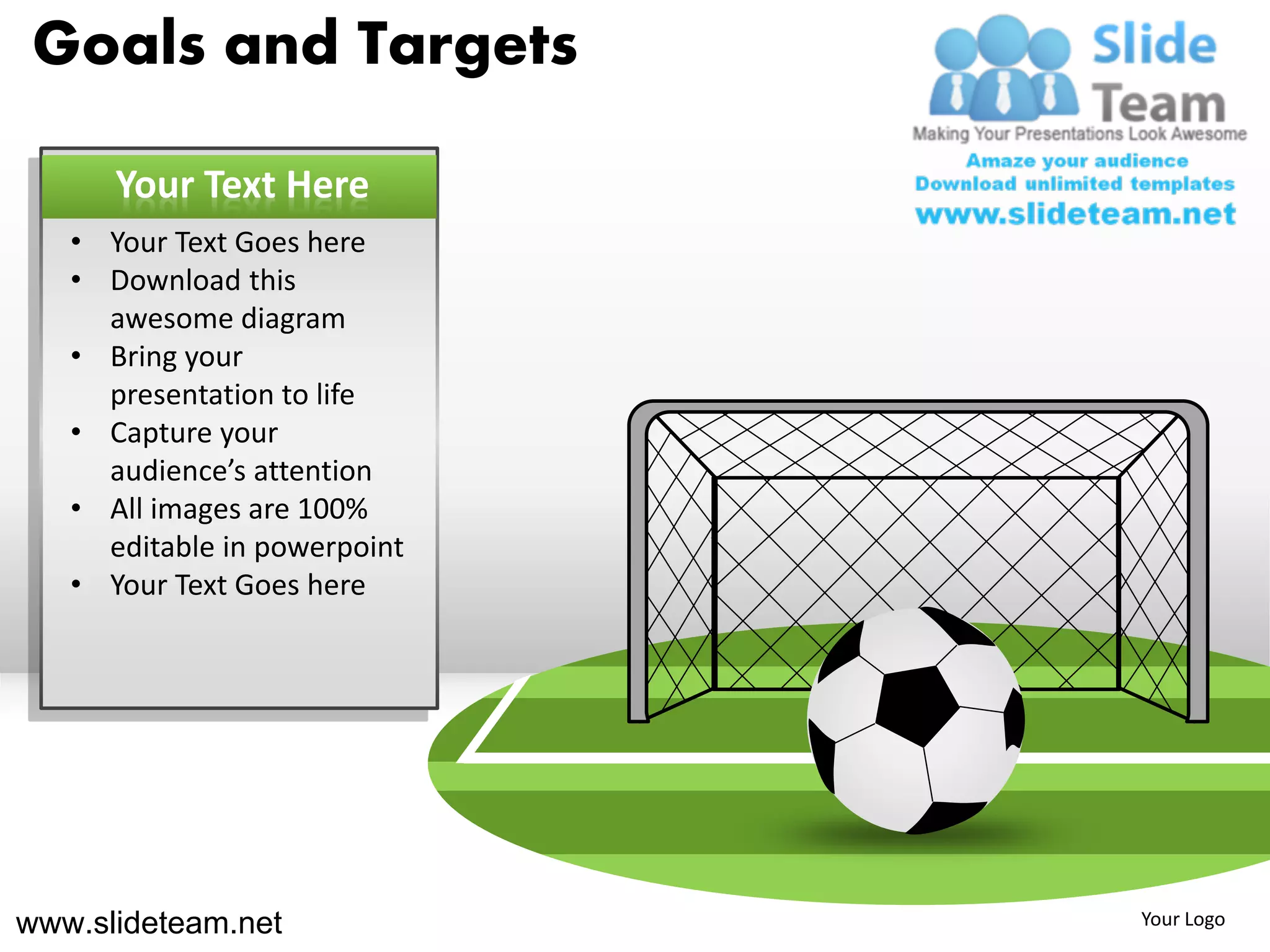 Goals and Targets

      Your Text Here
   • Your Text Goes here
   • Download this
     awesome diagram
   • Bring your
     presentation to life
   • Capture your
     audience’s attention
   • All images are 100%
     editable in powerpoint
   • Your Text Goes here




www.slideteam.net             Your Logo
 