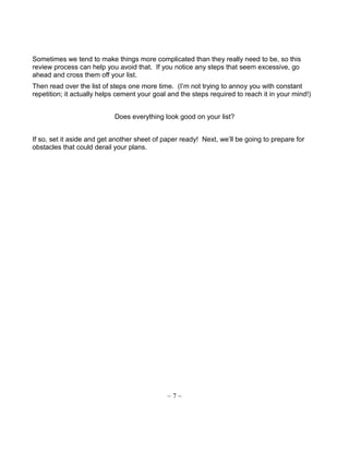 Sometimes we tend to make things more complicated than they really need to be, so this
review process can help you avoid that. If you notice any steps that seem excessive, go
ahead and cross them off your list.
Then read over the list of steps one more time. (I’m not trying to annoy you with constant
repetition; it actually helps cement your goal and the steps required to reach it in your mind!)
Does everything look good on your list?
If so, set it aside and get another sheet of paper ready! Next, we’ll be going to prepare for
obstacles that could derail your plans.
~ 7 ~
 
