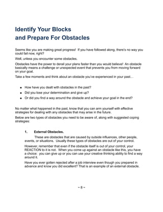 Identify Your Blocks
and Prepare For Obstacles
Seems like you are making great progress! If you have followed along, there’s no way you
could fail now, right?
Well, unless you encounter some obstacles.
Obstacles have the power to derail your plans faster than you would believe! An obstacle
basically means a challenge or unexpected event that prevents you from moving forward
on your goal.
Take a few moments and think about an obstacle you’ve experienced in your past…
● How have you dealt with obstacles in the past?
● Did you lose your determination and give up?
● Or did you find a way around the obstacle and achieve your goal in the end?
No matter what happened in the past, know that you can arm yourself with effective
strategies for dealing with any obstacles that may arise in the future.
Below are two types of obstacles you need to be aware of, along with suggested coping
strategies:
1. External Obstacles.
These are obstacles that are caused by outside influences, other people,
events, or situations. Usually these types of obstacles are out of your control.
However, remember that even if the obstacle itself is out of your control, your
REACTION to it is not. When you come up against an obstacle like this, you have
a choice: you can give up or you can use your creative thinking ability to find a way
around it.
Have you ever gotten rejected after a job interview even though you prepared in
advance and know you did excellent? That is an example of an external obstacle.
~ 8 ~
 