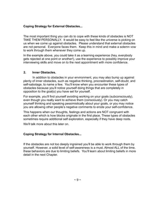 Coping Strategy for External Obstacles...
The most important thing you can do to cope with these kinds of obstacles is NOT
TAKE THEM PERSONALLY. It would be easy to feel like the universe is picking on
us when we come up against obstacles. Please understand that external obstacles
are not personal. Everyone faces them. Keep this in mind and make a solemn vow
to work through them whenever they come up.
In the example above, you could take it as a learning experience (hey, everybody
gets rejected at one point or another!), use the experience to possibly improve your
interviewing skills and move on to the next appointment with more confidence.
2. Inner Obstacles.
In addition to obstacles in your environment, you may also bump up against
plenty of inner obstacles, such as negative thinking, procrastination, self-doubt, and
self-sabotage, to name a few. You’ll know when you encounter these types of
obstacles because you’ll notice yourself doing things that are completely in
opposition to the goal(s) you have set for yourself.
For example, you’ll find yourself avoiding working on your goals (subconsciously),
even though you really want to achieve them (consciously). Or you may catch
yourself thinking and speaking pessimistically about your goals, or you may notice
you are allowing other people’s negative comments to erode your self-confidence.
This happens when our thoughts, feelings and actions are NOT congruent with
each other which is how blocks originate in the first place. These types of obstacles
sometimes require additional self exploration, especially if they have deep roots.
We’ll talk more about this later on.
Coping Strategy for Internal Obstacles...
If the obstacles are not too deeply ingrained you’ll be able to work through them by
yourself. However, a solid level of self-awareness is a must. Almost ALL of the time,
these behaviors are due to limiting beliefs. You’ll learn about limiting beliefs in more
detail in the next Chapter.
~ 9 ~
 