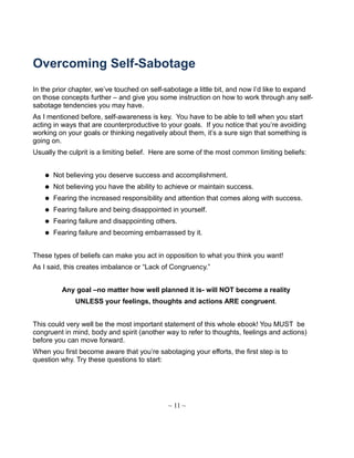 Overcoming Self-Sabotage
In the prior chapter, we’ve touched on self-sabotage a little bit, and now I’d like to expand
on those concepts further – and give you some instruction on how to work through any self-
sabotage tendencies you may have.
As I mentioned before, self-awareness is key. You have to be able to tell when you start
acting in ways that are counterproductive to your goals. If you notice that you’re avoiding
working on your goals or thinking negatively about them, it’s a sure sign that something is
going on.
Usually the culprit is a limiting belief. Here are some of the most common limiting beliefs:
 Not believing you deserve success and accomplishment.
 Not believing you have the ability to achieve or maintain success.
 Fearing the increased responsibility and attention that comes along with success.
 Fearing failure and being disappointed in yourself.
 Fearing failure and disappointing others.
 Fearing failure and becoming embarrassed by it.
These types of beliefs can make you act in opposition to what you think you want!
As I said, this creates imbalance or “Lack of Congruency.”
Any goal –no matter how well planned it is- will NOT become a reality
UNLESS your feelings, thoughts and actions ARE congruent.
This could very well be the most important statement of this whole ebook! You MUST be
congruent in mind, body and spirit (another way to refer to thoughts, feelings and actions)
before you can move forward.
When you first become aware that you’re sabotaging your efforts, the first step is to
question why. Try these questions to start:
~ 11 ~
 