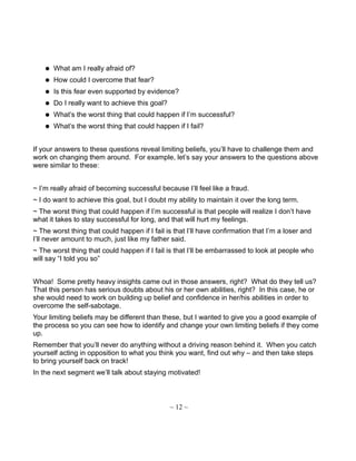  What am I really afraid of?
 How could I overcome that fear?
 Is this fear even supported by evidence?
 Do I really want to achieve this goal?
 What’s the worst thing that could happen if I’m successful?
 What’s the worst thing that could happen if I fail?
If your answers to these questions reveal limiting beliefs, you’ll have to challenge them and
work on changing them around. For example, let’s say your answers to the questions above
were similar to these:
~ I’m really afraid of becoming successful because I’ll feel like a fraud.
~ I do want to achieve this goal, but I doubt my ability to maintain it over the long term.
~ The worst thing that could happen if I’m successful is that people will realize I don’t have
what it takes to stay successful for long, and that will hurt my feelings.
~ The worst thing that could happen if I fail is that I’ll have confirmation that I’m a loser and
I’ll never amount to much, just like my father said.
~ The worst thing that could happen if I fail is that I’ll be embarrassed to look at people who
will say “I told you so”
Whoa! Some pretty heavy insights came out in those answers, right? What do they tell us?
That this person has serious doubts about his or her own abilities, right? In this case, he or
she would need to work on building up belief and confidence in her/his abilities in order to
overcome the self-sabotage.
Your limiting beliefs may be different than these, but I wanted to give you a good example of
the process so you can see how to identify and change your own limiting beliefs if they come
up.
Remember that you’ll never do anything without a driving reason behind it. When you catch
yourself acting in opposition to what you think you want, find out why – and then take steps
to bring yourself back on track!
In the next segment we’ll talk about staying motivated!
~ 12 ~
 