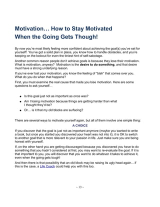 Motivation… How to Stay Motivated
When the Going Gets Though!
By now you’re most likely feeling more confident about achieving the goal(s) you’ve set for
yourself! You’ve got a solid plan in place, you know how to handle obstacles, and you’re
keeping on the lookout for even the tiniest hint of self-sabotage.
Another common reason people don’t achieve goals is because they lose their motivation.
What is motivation, anyway? Motivation is the desire to do something, and that desire
must have a strong underlying reason.
If you’ve ever lost your motivation, you know the feeling of “blah” that comes over you.
What do you do when that happens?
First, you must examine the real cause that made you lose motivation. Here are some
questions to ask yourself…
● Is this goal just not as important as once was?
● Am I losing motivation because things are getting harder than what
I thought they’d be?
● Or… is it that my old blocks are surfacing?
There are several ways to motivate yourself again, but all of them involve one simple thing:
A CHOICE
If you discover that the goal is just not as important anymore (maybe you wanted to write
a book, but once you started you discovered your heart was not into it), it is OK to switch
to another goal that is more relevant to your passion in life. Just make sure you are being
honest with yourself.
If, on the other hand you are getting discouraged because you discovered you have to do
something that you hadn’t considered at first, you may want to re-evaluate the goal. If it is
that important to you, you will discover that you want to do whatever it takes to achieve it,
even when the going gets tough!
And then there is that possibility that an old block may be raising its ugly head again... if
this is the case, a Life Coach could help you with this too.
~ 13 ~
 