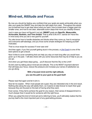 Mind-set, Attitude and Focus
By now you should be feeling very confident that your goals are easily achievable when you
plan your goals the SMART way and take the right steps from start. Throughout this ebook
you’ve learned how to get clear about what you want, how to break down a bigger goal into
smaller ones, and how to set clear, attainable action steps that move you steadily forward.
Just in case you have not figured it out yet, SMART goals are Specific, Measurable,
Achievable, Realistic, and Time limited. That is what S.M.A.R.T. stands for! Have this
in mind every time you set a new goal for yourself.
You also know how to handle obstacles and blocks when they come up, how to recognize
and overcome self-sabotage, and you know some simple strategies for keeping yourself
motivated.
That is a true recipe for success if I ever saw one!
And then again, if you find yourself getting stuck in the process, a Life Coach is one of the
best options to get unstuck.
Now I’d like to cover something that can help you stay on track long after you would have
given up in the past. I will also share with you some resources that may be of help to you as
you go.
And when you get these steps going… you’ll discover that the Sky is the Limit!!
So let’s start by talking about mind-set and attitude. This is the MOST important element
that will keep your focus, reduce the pressure and increase your sense of satisfaction as
you go along.
With a focused mind and the right attitude,
you see the path to your goal as the goal itself.
Please read that again and let it sink in.
Now let me explain. When most people set a goal, they are interested only in the end result.
Nothing else along the way will satisfy them, so it seems to take forever to reach their goal
because they are focused on the lack of having what they want.
Even worse, if they fail to achieve the goal for any reason, their sense of disappointment is
much sharper than it would be for someone with the right focus.
When you adopt the kind of mind-set we’re referring to here, you’ll ultimately realize that the
journey itself is the most important part of any goal-setting process.
~ 15 ~
 