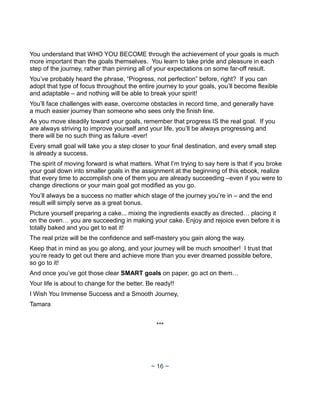 You understand that WHO YOU BECOME through the achievement of your goals is much
more important than the goals themselves. You learn to take pride and pleasure in each
step of the journey, rather than pinning all of your expectations on some far-off result.
You’ve probably heard the phrase, “Progress, not perfection” before, right? If you can
adopt that type of focus throughout the entire journey to your goals, you’ll become flexible
and adaptable – and nothing will be able to break your spirit!
You’ll face challenges with ease, overcome obstacles in record time, and generally have
a much easier journey than someone who sees only the finish line.
As you move steadily toward your goals, remember that progress IS the real goal. If you
are always striving to improve yourself and your life, you’ll be always progressing and
there will be no such thing as failure -ever!
Every small goal will take you a step closer to your final destination, and every small step
is already a success.
The spirit of moving forward is what matters. What I’m trying to say here is that if you broke
your goal down into smaller goals in the assignment at the beginning of this ebook, realize
that every time to accomplish one of them you are already succeeding –even if you were to
change directions or your main goal got modified as you go.
You’ll always be a success no matter which stage of the journey you’re in – and the end
result will simply serve as a great bonus.
Picture yourself preparing a cake... mixing the ingredients exactly as directed… placing it
on the oven… you are succeeding in making your cake. Enjoy and rejoice even before it is
totally baked and you get to eat it!
The real prize will be the confidence and self-mastery you gain along the way.
Keep that in mind as you go along, and your journey will be much smoother! I trust that
you’re ready to get out there and achieve more than you ever dreamed possible before,
so go to it!
And once you’ve got those clear SMART goals on paper, go act on them…
Your life is about to change for the better. Be ready!!
I Wish You Immense Success and a Smooth Journey,
Tamara
***
~ 16 ~
 