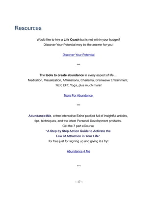 Resources
Would like to hire a Life Coach but is not within your budget?
Discover Your Potential may be the answer for you!
Discover Your Potential
***
The tools to create abundance in every aspect of life…
Meditation, Visualization, Affirmations, Charisma, Brainwave Entrainment,
NLP, EFT, Yoga, plus much more!
Tools For Abundance
***
Abundance4Me, a free interactive Ezine packed full of insightful articles,
tips, techniques, and the latest Personal Development products.
Get the 7 part eCourse
“A Step by Step Action Guide to Activate the
Law of Attraction in Your Life”
for free just for signing up and giving it a try!
Abundance 4 Me
***
~ 17 ~
 