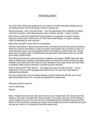 Introduction
It is a fact of life. Most have goals but for one reason or another the great majority end up
not achieving them. And to be honest, it doesn’t surprise me.
Not too long ago, I was in the same boat… from the typical New Year resolutions to jotting
it all down on paper, I was following every piece of advice, but still... it wasn’t working.
Many times I would find myself thinking that whatever my goal was it wouldn’t happen
because it either wasn’t meant to be, or I didn’t have what it takes, or maybe I was just
meant to daydream for ever and ever…
Been there yourself? I know. And it is not pleasant.
And like I said before, it doesn’t surprise me why most never achieve their goals and dreams.
When you come to think about it, most of us were never taught how to construct a plan in a
way that makes sense, has a purposeful intention and leads to a definite goal. Yes, writing
goals down on paper works. Visualizing the end goal works. Affirmations work too, as well
as an array of other things…
But nothing will truly work until we put all of it together and create a SMART goal with clear
steps to follow along. Creating a compelling vision and having the proper mind-set are also
important, but these alone won’t take us to the realization of our goal unless we know HOW
to properly create a plan to achieve it, and then act upon that plan.
Does it make sense? Think about it… if my goal was to go to London one day… do you
really think I’d be in London one day? Not anytime soon, for sure. So I’d just keep on
daydreaming endlessly.
So if you want to learn how to properly develop a plan of action that will take you to your
goal successfully every time –any goal- be prepared for a great treat.
Welcome and let’s move on!
Yours in Achieving,
Tamara
Note: I highly recommend you take your time to do your assignments. Do not just read this
ebook or rush over it and leave the “doing” for later. It is a quick read, yes, but this ebook is
not just meant to be read. You must act on it. Get organized and complete every part of this
ebook. It has the power to change your results, from wandering around to realizing every goal
you set your mind to. I’m living proof that these steps work!
~ 1 ~
 