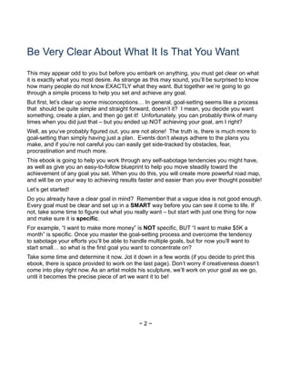 Be Very Clear About What It Is That You Want
This may appear odd to you but before you embark on anything, you must get clear on what
it is exactly what you most desire. As strange as this may sound, you’ll be surprised to know
how many people do not know EXACTLY what they want. But together we’re going to go
through a simple process to help you set and achieve any goal.
But first, let’s clear up some misconceptions… In general, goal-setting seems like a process
that should be quite simple and straight forward, doesn’t it? I mean, you decide you want
something, create a plan, and then go get it! Unfortunately, you can probably think of many
times when you did just that – but you ended up NOT achieving your goal, am I right?
Well, as you’ve probably figured out, you are not alone! The truth is, there is much more to
goal-setting than simply having just a plan. Events don’t always adhere to the plans you
make, and if you’re not careful you can easily get side-tracked by obstacles, fear,
procrastination and much more.
This ebook is going to help you work through any self-sabotage tendencies you might have,
as well as give you an easy-to-follow blueprint to help you move steadily toward the
achievement of any goal you set. When you do this, you will create more powerful road map,
and will be on your way to achieving results faster and easier than you ever thought possible!
Let’s get started!
Do you already have a clear goal in mind? Remember that a vague idea is not good enough.
Every goal must be clear and set up in a SMART way before you can see it come to life. If
not, take some time to figure out what you really want – but start with just one thing for now
and make sure it is specific.
For example, “I want to make more money” is NOT specific, BUT “I want to make $5K a
month” is specific. Once you master the goal-setting process and overcome the tendency
to sabotage your efforts you’ll be able to handle multiple goals, but for now you’ll want to
start small… so what is the first goal you want to concentrate on?
Take some time and determine it now. Jot it down in a few words (if you decide to print this
ebook, there is space provided to work on the last page). Don’t worry if creativeness doesn’t
come into play right now. As an artist molds his sculpture, we’ll work on your goal as we go,
until it becomes the precise piece of art we want it to be!
~ 2 ~
 