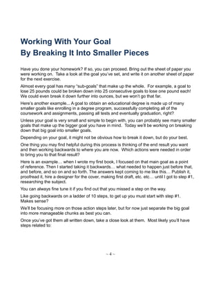 Working With Your Goal
By Breaking It Into Smaller Pieces
Have you done your homework? If so, you can proceed. Bring out the sheet of paper you
were working on. Take a look at the goal you’ve set, and write it on another sheet of paper
for the next exercise.
Almost every goal has many “sub-goals” that make up the whole. For example, a goal to
lose 25 pounds could be broken down into 25 consecutive goals to lose one pound each!
We could even break it down further into ounces, but we won’t go that far.
Here’s another example... A goal to obtain an educational degree is made up of many
smaller goals like enrolling in a degree program, successfully completing all of the
coursework and assignments, passing all tests and eventually graduation, right?
Unless your goal is very small and simple to begin with, you can probably see many smaller
goals that make up the bigger goal you have in mind. Today we’ll be working on breaking
down that big goal into smaller goals.
Depending on your goal, it might not be obvious how to break it down, but do your best.
One thing you may find helpful during this process is thinking of the end result you want
and then working backwards to where you are now. Which actions were needed in order
to bring you to that final result?
Here is an example… when I wrote my first book, I focused on that main goal as a point
of reference. Then I started taking it backwards… what needed to happen just before that,
and before, and so on and so forth. The answers kept coming to me like this… Publish it,
proofread it, hire a designer for the cover, making first draft, etc. etc… until I got to step #1,
researching the subject.
You can always fine tune it if you find out that you missed a step on the way.
Like going backwards on a ladder of 10 steps, to get up you must start with step #1.
Makes sense?
We’ll be focusing more on those action steps later, but for now just separate the big goal
into more manageable chunks as best you can.
Once you’ve got them all written down, take a close look at them. Most likely you’ll have
steps related to:
~ 4 ~
 