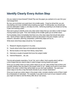 Identify Clearly Every Action Step
Are you ready to move forward? Great! Flip over the paper you worked on to use it for your
next assignment.
By now, you’ve broken your goal down into smaller goals. I hope by doing that, you are
now feeling a bit more confident about tackling your goal! If nothing else, you should see
just how attainable it really is, one step at a time. Achieving anything is as simple as having
a plan and working a plan!
Now we’re going to identify some very clear action steps that you can take in order to begin
moving toward your goal. First, look closely at the smaller goals you’ve written down.
You’ll probably notice immediately that there are a few clear steps that should take place
first. Some of them might be related to what we discussed in the prior chapter, such as
research, education, planning, preparation, preliminary steps and so on.
Write down what those steps should be. For example:
1) Research degree programs in my area.
2) Inquire about tuition fees and educational requirements.
3) Borrow books on the topic from library, study them.
4) Interview a couple of people that know the subject matter
5) Internet Research… etc, etc.
This list will probably resemble a “to-do” list, and in effect, that’s exactly what it will be –
a list of steps that you need to take in order to begin moving toward your goal!
Once you’ve written down as many action steps as you can, take another look at them and
consider whether they are listed in the proper order or not. Ideally you’ll want to have them
listed in the order in which they will be taken so you don’t get scattered. You want your
action steps to be like a map that leads directly to your chosen destination!
Once you’ve got your action steps in the proper order, consider whether some of them might
be unnecessary or redundant. For example, if you plan to do much of your research online,
you might not need to visit the library after all (or vice versa).
~ 6 ~
 